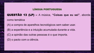 .
QUESTÃO 13 (LP) – A música, “Coisas que eu sei”, aborda
como temática
(A) a compra de aparelhos tecnológicos sem saber usar.
(B) a experiência e a intuição acumulada durante a vida.
(C) a opinião das outras pessoas é o que importa.
(D) o pacto com a ciência.
LÍNGUA PORTUGUESA
 