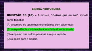 .
QUESTÃO 13 (LP) – A música, “Coisas que eu sei”, aborda
como temática
(A) a compra de aparelhos tecnológicos sem saber usar.
(B) a experiência e a intuição acumulada durante a vida.
(C) a opinião das outras pessoas é o que importa.
(D) o pacto com a ciência.
LÍNGUA PORTUGUESA
 