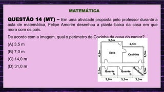 .
MATEMÁTICA
QUESTÃO 14 (MT) – Em uma atividade proposta pelo professor durante a
aula de matemática, Felipe Amorim desenhou a planta baixa da casa em que
mora com os pais.
De acordo com a imagem, qual o perímetro da Cozinha da casa do cantor?
(A) 3,5 m
(B) 7,0 m
(C) 14,0 m
(D) 31,0 m
 