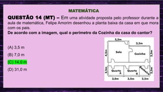 .
MATEMÁTICA
QUESTÃO 14 (MT) – Em uma atividade proposta pelo professor durante a
aula de matemática, Felipe Amorim desenhou a planta baixa da casa em que mora
com os pais.
De acordo com a imagem, qual o perímetro da Cozinha da casa do cantor?
(A) 3,5 m
(B) 7,0 m
(C) 14,0 m
(D) 31,0 m
 
