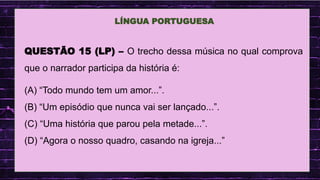 .
LÍNGUA PORTUGUESA
QUESTÃO 15 (LP) – O trecho dessa música no qual comprova
que o narrador participa da história é:
(A) “Todo mundo tem um amor...”.
(B) “Um episódio que nunca vai ser lançado...”.
(C) “Uma história que parou pela metade...”.
(D) “Agora o nosso quadro, casando na igreja...”
 