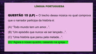 .
LÍNGUA PORTUGUESA
QUESTÃO 15 (LP) – O trecho dessa música no qual comprova
que o narrador participa da história é:
(A) “Todo mundo tem um amor...”.
(B) “Um episódio que nunca vai ser lançado...”.
(C) “Uma história que parou pela metade...”.
(D) “Agora o nosso quadro, casando na igreja...”
 