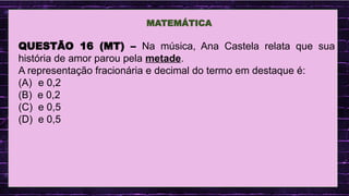 .
MATEMÁTICA
QUESTÃO 16 (MT) – Na música, Ana Castela relata que sua
história de amor parou pela metade.
A representação fracionária e decimal do termo em destaque é:
(A) e 0,2
(B) e 0,2
(C) e 0,5
(D) e 0,5
 