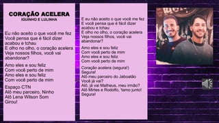 .
LINGUA PORTUGUESA
CORAÇÃO ACELERA
IGUINHO E LULINHA
Eu não aceito o que você me fez
Você pensa que é fácil dizer
acabou e tchau
E olho no olho, o coração acelera
Veja nossos filhos, você vai
abandonar?
Amo eles e sou feliz
Com você perto de mim
Amo eles e sou feliz
Com você perto de mim
Espaço CTN
Alô meu parceiro, Ninho
Alô Lena Wilson Som
Girou!
E eu não aceito o que você me fez
E você pensa que é fácil dizer
acabou e tchau
E olho no olho, o coração acelera
Veja nossos filhos, você vai
abandonar?
Amo eles e sou feliz
Com você perto de mim
Amo eles e sou feliz
Com você perto de mim
Coração acelera (segura!)
Segura!
Alô meu parceiro do Jaboatão
Você já vai?
Alô, já vai Matheus, meu irmão?
Alô Mirtes e Rodolfo, 'tamo junto!
Segura!
 