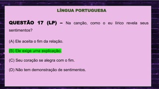 .
LÍNGUA PORTUGUESA
QUESTÃO 17 (LP) – Na canção, como o eu lírico revela seus
sentimentos?
(A) Ele aceita o fim da relação.
(B) Ele exige uma explicação.
(C) Seu coração se alegra com o fim.
(D) Não tem demonstração de sentimentos.
 
