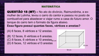 .
MATEMÁTICA
QUESTÃO 18 (MT) – No ato do divórcio, Raimundinha, a ex-
mulher de Lulinha, levou o carro do cantor e passou no posto de
combustível para abastecer e viajar rumo a casa do futuro amor. O
tanque do carro tem o formato da figura abaixo.
Essa figura possui quantas faces, vértices e arestas?
(A) 6 faces, 8 vértices e 12 arestas.
(B) 12 faces, 8 vértices e 6 arestas.
(C) 8 faces, 6 vértices e 10 arestas.
(D) 6 faces, 12 vértices e13 arestas
50 cm
25 cm
50 cm
 