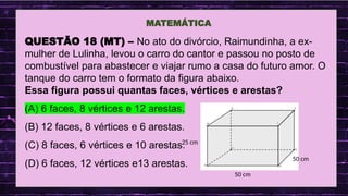 .
MATEMÁTICA
QUESTÃO 18 (MT) – No ato do divórcio, Raimundinha, a ex-
mulher de Lulinha, levou o carro do cantor e passou no posto de
combustível para abastecer e viajar rumo a casa do futuro amor. O
tanque do carro tem o formato da figura abaixo.
Essa figura possui quantas faces, vértices e arestas?
(A) 6 faces, 8 vértices e 12 arestas.
(B) 12 faces, 8 vértices e 6 arestas.
(C) 8 faces, 6 vértices e 10 arestas.
(D) 6 faces, 12 vértices e13 arestas.
50 cm
25 cm
50 cm
 