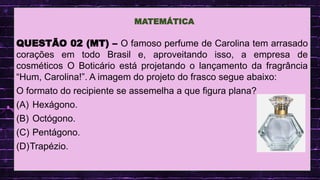 .
QUESTÃO 02 (MT) – O famoso perfume de Carolina tem arrasado
corações em todo Brasil e, aproveitando isso, a empresa de
cosméticos O Boticário está projetando o lançamento da fragrância
“Hum, Carolina!”. A imagem do projeto do frasco segue abaixo:
O formato do recipiente se assemelha a que figura plana?
(A) Hexágono.
(B) Octógono.
(C) Pentágono.
(D)Trapézio.
MATEMÁTICA
 