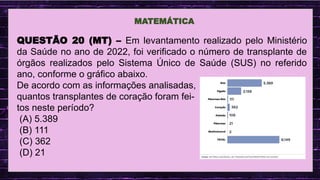 .
MATEMÁTICA
QUESTÃO 20 (MT) – Em levantamento realizado pelo Ministério
da Saúde no ano de 2022, foi verificado o número de transplante de
órgãos realizados pelo Sistema Único de Saúde (SUS) no referido
ano, conforme o gráfico abaixo.
De acordo com as informações analisadas,
quantos transplantes de coração foram fei-
tos neste período?
(A) 5.389
(B) 111
(C) 362
(D) 21
 
