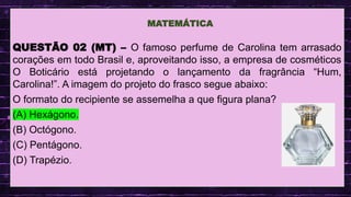 .
QUESTÃO 02 (MT) – O famoso perfume de Carolina tem arrasado
corações em todo Brasil e, aproveitando isso, a empresa de cosméticos
O Boticário está projetando o lançamento da fragrância “Hum,
Carolina!”. A imagem do projeto do frasco segue abaixo:
O formato do recipiente se assemelha a que figura plana?
(A) Hexágono.
(B) Octógono.
(C) Pentágono.
(D) Trapézio.
MATEMÁTICA
 