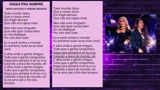 .
LINGUA PORTUGUESA
DAQUI PRA SEMPRE
MANU BATIDÃO E SIMONE MENDES
Todo mundo falou
Que o nosso amor
Era frágil demais
Que não era capaz mais
Mas não ouvi ninguém
Que não quer nosso bem
Eu me dediquei
Por nós dois lutei
Eu e você contra o mundo
Eu enfrento tudo se eu tiver
você
E olha onde a gente chegou
Tudo que a gente conquistou
Daqui pra sempre é só eu e tu
Calando a boca do mundo, oh
E olha onde a gente chegou
Tudo que a gente conquistou
Daqui pra sempre é só eu e tu
Calando a boca do mundo, oh
Eu te amo até o fim dos
tempos
Todo mundo falou
Que o nosso amor
Era frágil demais
Que não era capaz mais
Mas não ouvi ninguém
Que não quer nosso bem
Eu me dediquei
Por nós dois lutei
Eu e você contra o mundo
Eu enfrento tudo se eu tiver você
E olha onde a gente chegou
Tudo que a gente conquistou
Daqui pra sempre é só eu e tu
Calando a boca do mundo, oh
E olha onde a gente chegou
Tudo que a gente conquistou
Daqui pra sempre é só eu e tu
Calando a boca do mundo, oh
Eu te amo até o fim dos tempos
 