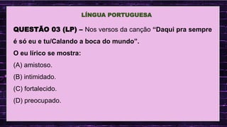 .
LÍNGUA PORTUGUESA
QUESTÃO 03 (LP) – Nos versos da canção “Daqui pra sempre
é só eu e tu/Calando a boca do mundo”.
O eu lírico se mostra:
(A) amistoso.
(B) intimidado.
(C) fortalecido.
(D) preocupado.
 