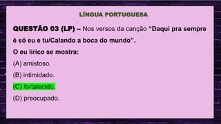 .
LÍNGUA PORTUGUESA
QUESTÃO 03 (LP) – Nos versos da canção “Daqui pra sempre
é só eu e tu/Calando a boca do mundo”.
O eu lírico se mostra:
(A) amistoso.
(B) intimidado.
(C) fortalecido.
(D) preocupado.
 
