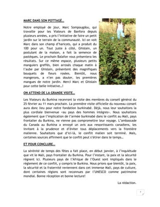 MARC DANS SON POTTAGÉ…

Notre employé de jour, Marc Sompougdou, qui
travaille pour les Viateurs de Banfora depuis
plusieurs années, a pris l’initiative de faire un petit
jardin sur le terrain de la communauté. Ici on voit
Marc dans son champ d’haricots, qui a produit du
100 pour un. Tout juste à côté, Ghislain, un
postulant de la maison, a fait la semence de
pastèques. Le prochain Balafon vous présentera les
résultats. Sur ce même espace, plusieurs petits
manguiers greffés, bien arrosés chaque matin à
l’aube par Ghislain, présentent des magnifiques
bouquets de fleurs rosées. Bientôt, nous
mangerons, a n’en pas douter, les premières
mangues de notre jardin. Merci Marc et Ghislain
pour cette belle initiative…!

ON ATTEND DE LA GRANDE VISITE…

Les Viateurs du Burkina recevront la visite des membres du conseil général du
25 février au 11 mars prochain. La première visite officielle du nouveau conseil
aura donc lieu pour notre fondation burkinabé. Déjà, nous leur souhaitons la
plus cordiale bienvenue <au pays des hommes intègres>. Nous souhaitons
également que l’implication de l’armée burkinabé dans le conflit au Mali, pays
frontalier du Burkina, ne vienne pas compromettre leur voyage. L’ambassade
du Canada au Burkina a envoyé un avis aux ressortissants canadiens, les
invitant à la prudence et d’éviter tous déplacements vers la frontière
malienne. Souhaitons que d’ici-là, le conflit malien soit terminé. Mais,
certaines sources affirment que le conflit peut s’étirer dans le temps…

ET POUR CONCLURE…

La sérénité de temps des fêtes a fait place, en début janvier, à l’inquiétude
que vit le Mali, pays frontalier du Burkina. Pour l’instant, la paix et la sécurité
règnent ici. Plusieurs pays de l’Afrique de l’Ouest sont impliqués dans le
règlement de ce conflit, y compris le Burkina. Nous prions que bientôt, la paix,
la sécurité et la fraternité reviennent dans cet immense Mali, pays de culture,
dont certaines régions sont reconnues par l’UNESCO comme patrimoine
mondial. Bonne réception et bonne lecture!

                                                                     La rédaction.

                                                                                      7
 