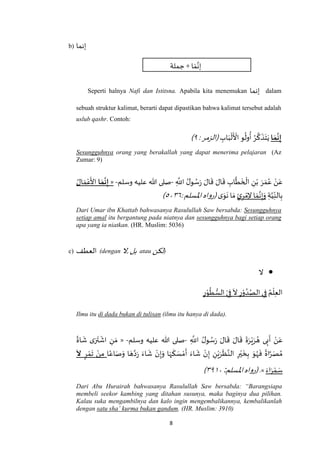 8
b) ‫إنما‬
‫جملة‬ + ‫ا‬ َ‫م‬‫ه‬‫إن‬
Seperti halnya Nafi dan Istitsna. Apabila kita menemukan ‫إنما‬ dalam
sebuah struktur kalimat, berarti dapat dipastikan bahwa kalimat tersebut adalah
uslub qashr. Contoh:
‫ا‬ َ‫م‬
َ
‫ن‬ِ‫إ‬ِ‫اب‬َ‫ب‬
ْ
‫ل‬
َ ْ
‫األ‬ ‫و‬
ُ
‫ول‬
ُ
‫أ‬ ُ‫ر‬
‫ه‬
‫ك‬
َ
‫ذ‬َ‫ت‬َ‫ي‬:‫(الزمر‬٩)
Sesungguhnya orang yang berakallah yang dapat menerima pelajaran (Az
Zumar: 9)
‫ه‬
‫ط‬
َ
‫خ‬
ْ
‫ال‬ ِ‫ن‬ْ‫ب‬ َ‫ر‬ َ‫م‬ُ‫ع‬ ْ‫ن‬َ‫ع‬ِ
‫ه‬
‫اَّلل‬ ُ‫ل‬‫و‬ ُ‫س‬َ‫ر‬ َ‫ال‬
َ
‫ق‬ َ‫ال‬
َ
‫ق‬ ِ‫اب‬-‫وسلم‬ ‫عليه‬ ‫هللا‬ ‫صلى‬-«‫ا‬ َ‫م‬
َ
‫ن‬ِ‫إ‬ُ‫ال‬ َ‫م‬ْ‫ع‬
َ
‫األ‬
ِ‫ة‬‫ه‬‫ي‬ِ‫الن‬ِ‫ب‬ٍ‫ئ‬ِ‫ر‬ ْ‫م‬ِ‫ال‬ ‫ا‬ َ‫م‬‫ه‬‫ن‬ِ‫إ‬َ‫و‬‫ى‬َ‫و‬
َ
‫ن‬ ‫ا‬ َ‫م‬:‫اْلسلم‬‫(رواه‬٦٧٠٥)
Dari Umar ibn Khattab bahwasanya Rasulullah Saw bersabda: Sesungguhnya
setiap amal itu bergantung pada niatnya dan sesungguhnya bagi setiap orang
apa yang ia niatkan. (HR. Muslim: 5036)
c) ‫العطف‬ (dengan ‫,ال‬‫بل‬ atau ‫لكن‬)
‫ال‬
ُ‫م‬
ْ
‫ل‬ِ‫ع‬‫ال‬ِ‫ر‬ْ‫و‬
ُ
‫ط‬ ُّ‫الس‬ ْ‫ي‬ِ‫ف‬
َ
‫ال‬ ِ‫ر‬ْ‫و‬ ُ‫د‬ُ‫الص‬‫ي‬ِ‫ف‬
Ilmu itu di dada bukan di tulisan (ilmu itu hanya di dada).
ُ‫ل‬‫و‬ ُ‫س‬َ‫ر‬ َ‫ال‬
َ
‫ق‬ َ‫ال‬
َ
‫ق‬
َ
‫ة‬َ‫ر‬ْ‫ي‬َ‫ر‬ ُ‫ه‬ ‫ى‬ِ‫ب‬
َ
‫أ‬ ْ‫ن‬َ‫ع‬ِ
‫ه‬
‫اَّلل‬-‫وسلم‬ ‫عليه‬ ‫هللا‬ ‫صلى‬-«
ً
‫اة‬
َ
‫ش‬ ‫ى‬َ‫ر‬
َ
‫ت‬
ْ
‫اش‬ ِ‫ن‬ َ‫م‬
‫ا‬ً‫اع‬ َ‫ص‬َ‫و‬ ‫ا‬ َ‫ه‬‫ه‬‫د‬َ‫ر‬ َ‫اء‬
َ
‫ش‬ ْ‫ن‬ِ‫إ‬َ‫و‬ ‫ا‬َ‫ه‬
َ
‫ك‬ َ‫س‬ ْ‫م‬
َ
‫أ‬ َ‫اء‬
َ
‫ش‬ ْ‫ن‬ِ‫إ‬ ِ‫ن‬ْ‫ي‬َ‫ر‬
َ
‫ظ‬‫ه‬‫الن‬ ِ‫ر‬ْ‫ي‬
َ
‫خ‬ِ‫ب‬ َ‫و‬ُ‫ه‬
َ
‫ف‬
ً
‫اة‬‫ه‬‫ر‬َ‫ص‬ ُ‫م‬ٍ‫ر‬ ْ‫م‬
َ
‫ت‬ ْ‫ن‬ِ‫م‬
َ
‫ّل‬
َ‫اء‬َ‫ر‬ ْ‫م‬ َ‫س‬.»‫اْلسلم‬‫(رواه‬:٧۱٠٩)
Dari Abu Hurairah bahwasanya Rasulullah Saw bersabda: “Barangsiapa
membeli seekor kambing yang ditahan susunya, maka baginya dua pilihan.
Kalau suka mengambilnya dan kalo ingin mengembalikannya, kembalikanlah
dengan satu sha’ kurma bukan gandum. (HR. Muslim: 3910)
 