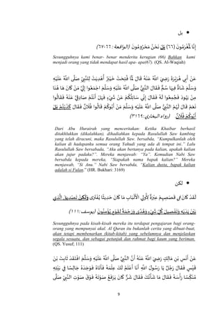 9
‫بل‬
(
َ‫ن‬‫و‬ ُ‫م‬َ‫ر‬
ْ
‫غ‬
ُ َ
‫ْل‬‫ا‬‫ه‬‫ن‬ِ‫إ‬٥٥)‫ل‬َ‫ب‬
َ‫ن‬‫و‬ ُ‫وم‬ُ‫ر‬ ْ‫ح‬ َ‫م‬ ُ‫ن‬ ْ‫ح‬
َ
‫ن‬:‫(الواقعة‬٥٥-٥٧)
Sesungguhnya kami benar- benar menderita kerugian (66) Bahkan kami
menjadi orang yang tidak mendapat hasil apa- apa(67). (QS. Al-Waqiah)
ِ‫ي‬ ِ‫ب‬‫ه‬‫لن‬ِ‫ل‬ ْ‫ت‬َ‫ي‬ ِ‫د‬ ْ‫ه‬
ُ
‫أ‬ ُ‫ر‬َ‫ب‬ْ‫ي‬
َ
‫خ‬ ْ‫ت‬ َ‫ح‬ِ‫ت‬
ُ
‫ف‬ ‫ا‬
‫ه‬ َ
‫ْل‬ َ‫ال‬
َ
‫ق‬ ُ‫ه‬ْ‫ن‬َ‫ع‬ ُ ‫ه‬
‫اَّلل‬ َ‫ي‬ ِ‫ض‬َ‫ر‬
َ
‫ة‬َ‫ر‬ْ‫ي‬َ‫ر‬ ُ‫ه‬ ‫ي‬ِ‫ب‬
َ
‫أ‬ ْ‫ن‬َ‫ع‬ِ‫ه‬ْ‫ي‬
َ
‫ل‬َ‫ع‬ ُ ‫ه‬
‫اَّلل‬ ‫ى‬
‫ه‬
‫ل‬َ‫ص‬
‫ا‬َ‫ن‬ ُ‫ه‬ ‫ا‬ َ‫ه‬ َ‫ان‬
َ
‫ك‬ ْ‫ن‬ َ‫م‬ ‫ه‬‫ي‬
َ
‫ل‬ِ‫إ‬ ‫وا‬ُ‫ع‬ َ‫م‬ ْ‫اج‬ َ‫م‬
‫ه‬
‫ل‬ َ‫س‬َ‫و‬ ِ‫ه‬ْ‫ي‬
َ
‫ل‬َ‫ع‬ ُ ‫ه‬
‫اَّلل‬ ‫ى‬
‫ه‬
‫ل‬َ‫ص‬ ُّ‫ي‬ ِ‫ب‬‫ه‬‫الن‬ َ‫ال‬
َ
‫ق‬
َ
‫ف‬ ‫م‬ ُ‫س‬ ‫ا‬َ‫يه‬ِ‫ف‬
ٌ
‫اة‬
َ
‫ش‬ َ‫م‬
‫ه‬
‫ل‬ َ‫س‬َ‫و‬
ُ
‫ال‬
َ
‫ق‬
َ
‫ف‬ ُ‫ه‬ْ‫ن‬َ‫ع‬ ‫ه‬‫ي‬ِ‫ق‬ ِ‫اد‬َ‫ص‬ ْ‫م‬ُ‫ت‬
ْ
‫ن‬
َ
‫أ‬ ْ‫ل‬َ‫ه‬
َ
‫ف‬ ٍ‫ء‬ْ‫ي‬
َ
‫ش‬ ْ‫ن‬َ‫ع‬ ْ‫م‬
ُ
‫ك‬
ُ
‫ل‬ِ‫ئ‬‫ا‬ َ‫س‬ ‫ي‬ِ‫ن‬ِ‫إ‬ َ‫ال‬
َ
‫ق‬
َ
‫ف‬ ُ‫ه‬
َ
‫ل‬ ‫وا‬ُ‫ع‬ِ‫م‬ ُ‫ج‬
َ
‫ف‬ َ‫ود‬ُ‫ه‬َ‫ي‬ ْ‫ن‬ِ‫م‬‫وا‬
َ‫ال‬
َ
‫ق‬
َ
‫ف‬ ٌ‫ن‬
َ
‫ال‬
ُ
‫ف‬ ‫وا‬
ُ
‫ال‬
َ
‫ق‬ ْ‫م‬
ُ
‫وك‬ُ‫ب‬
َ
‫أ‬ ْ‫ن‬ َ‫م‬ َ‫م‬
‫ه‬
‫ل‬ َ‫س‬َ‫و‬ ِ‫ه‬ْ‫ي‬
َ
‫ل‬َ‫ع‬ ُ ‫ه‬
‫اَّلل‬ ‫ى‬
‫ه‬
‫ل‬َ‫ص‬ ُّ‫ي‬ ِ‫ب‬‫ه‬‫الن‬ ْ‫م‬ُ‫ه‬
َ
‫ل‬ َ‫ال‬
َ
‫ق‬ ْ‫م‬َ‫ع‬
َ
‫ن‬ْ‫م‬ُ‫ت‬ْ‫ب‬
َ
‫ذ‬
َ
‫ك‬‫ل‬َ‫ب‬
ٌ‫ن‬
َ
‫ال‬
ُ
‫ف‬ ْ‫م‬
ُ
‫وك‬ُ‫ب‬
َ
‫أ‬.: ‫ي‬‫البخار‬‫(رواه‬٥٩۱٠)
Dari Abu Hurairah yang menceritakan: Ketika Khaibar berhasil
ditakhlukkan (dikalahkan), dihadiahkan kepada Rasulullah Saw kambing
yang telah diracuni, maka Rasulullah Saw. bersabda, “Kumpulkanlah oleh
kalian di hadapanku semua orang Yahudi yang ada di tempat ini.” Lalu
Rasulullah Saw bersabada, “Aku akan bertanya pada kalian, apakah kalian
akan jujur padaku?”. Mereka menjawab: “Ya”. Kemudian Nabi Saw
bersabda kepada mereka, “Siapakah nama bapak kalian?” Mereka
menjawab, “Si Anu.” Nabi Saw bersabda, “Kalian dusta, bapak kalian
adalah si Fulan.” (HR. Bukhari: 3169)
‫لكن‬
َ‫ان‬
َ
‫ك‬ ْ‫د‬
َ
‫ق‬
َ
‫ل‬‫ي‬ِ‫ف‬‫ى‬َ‫ر‬
َ
‫ت‬ ْ‫ف‬ُ‫ي‬ ‫ا‬
ً
‫يث‬ ِ‫د‬ َ‫ح‬ َ‫ان‬
َ
‫ك‬ ‫ا‬َ‫م‬ ِ‫اب‬َ‫ب‬
ْ
‫ل‬
َ ْ
‫األ‬ ‫ي‬ِ‫ول‬
ُ
ِ‫أل‬
ٌ
‫ة‬َ‫ر‬ْ‫ب‬ِ‫ع‬ ْ‫م‬ِ‫ه‬ ِ‫ص‬َ‫ص‬
َ
‫ق‬‫ن‬ ِ‫ك‬
َ
‫ل‬َ‫و‬‫ي‬ ِ‫ذ‬
‫ه‬
‫ال‬ َ‫يق‬ ِ‫د‬ْ‫ص‬
َ
‫ت‬
َ‫ن‬‫و‬ُ‫ن‬ِ‫م‬
ْ
‫ؤ‬ُ‫ي‬ ٍ‫م‬ْ‫و‬
َ
‫ق‬ِ‫ل‬
ً
‫ة‬ َ‫م‬ ْ‫ح‬ َ‫ر‬َ‫و‬ ‫ى‬ ً‫د‬ ُ‫ه‬َ‫و‬ ٍ‫ء‬ْ‫ي‬
َ
‫ش‬ ِ‫ل‬
ُ
‫ك‬ َ‫يل‬ ِ‫ص‬ ْ‫ف‬
َ
‫ت‬َ‫و‬ ِ‫ه‬ْ‫ي‬ َ‫د‬َ‫ي‬ َ‫ن‬ْ‫ي‬َ‫ب‬:‫(يوسف‬۱۱۱)
Sesungguhnya pada kisah-kisah mereka itu terdapat pengajaran bagi orang-
orang yang mempunyai akal. Al Quran itu bukanlah cerita yang dibuat-buat,
akan tetapi membenarkan (kitab-kitab) yang sebelumnya dan menjelaskan
segala sesuatu, dan sebagai petunjuk dan rahmat bagi kaum yang beriman.
(QS. Yusuf; 111)
َ‫ن‬ْ‫ب‬ َ‫ت‬ِ‫اب‬
َ
‫ث‬ َ‫د‬
َ
‫ق‬َ‫ت‬
ْ
‫اف‬ َ‫م‬
‫ه‬
‫ل‬ َ‫س‬َ‫و‬ ِ‫ه‬ْ‫ي‬
َ
‫ل‬َ‫ع‬ ُ ‫ه‬
‫اَّلل‬ ‫ى‬
‫ه‬
‫ل‬َ‫ص‬ ‫ه‬‫ي‬ ِ‫ب‬‫ه‬‫الن‬ ‫ه‬‫ن‬
َ
‫أ‬ ُ‫ه‬ْ‫ن‬َ‫ع‬ ُ ‫ه‬
‫اَّلل‬ َ‫ي‬ ِ‫ض‬َ‫ر‬ ٍ‫ك‬ِ‫ال‬ َ‫م‬ ِ‫ن‬ْ‫ب‬ ِ‫س‬
َ
‫ن‬
َ
‫أ‬ ْ‫ن‬َ‫ع‬
ِ‫ه‬ِ‫ت‬ْ‫ي‬َ‫ب‬ ‫ي‬ِ‫ف‬ ‫ا‬ ً‫س‬ِ‫ال‬ َ‫ج‬ ُ‫ه‬ َ‫د‬ َ‫ج‬َ‫و‬
َ
‫ف‬ ُ‫اه‬
َ
‫ت‬
َ
‫أ‬
َ
‫ف‬ ُ‫ه‬ َ‫م‬
ْ
‫ل‬ِ‫ع‬ َ‫ك‬
َ
‫ل‬ ُ‫م‬
َ
‫ل‬ْ‫ع‬
َ
‫أ‬ ‫ا‬
َ
‫ن‬
َ
‫أ‬ ِ
‫ه‬
‫اَّلل‬ َ‫ل‬‫و‬ ُ‫س‬َ‫ر‬ ‫ا‬َ‫ي‬ ٌ‫ل‬ ُ‫ج‬َ‫ر‬ َ‫ال‬
َ
‫ق‬
َ
‫ف‬ ٍ‫س‬ْ‫ي‬
َ
‫ق‬
َ
‫ف‬ ُ‫ه‬ َ‫س‬
ْ
‫أ‬َ‫ر‬ ‫ا‬ ً‫س‬ ِ‫ك‬َ‫ن‬ ُ‫م‬‫ى‬
‫ه‬
‫ل‬َ‫ص‬ ِ‫ي‬ ِ‫ب‬‫ه‬‫الن‬ ِ‫ت‬ْ‫و‬َ‫ص‬
َ‫ق‬ْ‫و‬
َ
‫ف‬ ُ‫ه‬
َ
‫ت‬ْ‫و‬َ‫ص‬ ُ‫ع‬
َ
‫ف‬ْ‫ر‬َ‫ي‬ َ‫ان‬
َ
‫ك‬ ‫ر‬
َ
‫ش‬ َ‫ال‬
َ
‫ق‬
َ
‫ف‬ َ‫ك‬
ُ
‫ن‬
ْ
‫أ‬
َ
‫ش‬ ‫ا‬ َ‫م‬ َ‫ال‬
َ
‫ق‬
 