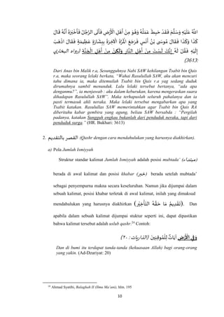 10
َ‫ال‬
َ
‫ق‬ ُ‫ه‬‫ه‬‫ن‬
َ
‫أ‬ ُ‫ه‬َ‫ر‬َ‫ب‬
ْ
‫خ‬
َ
‫أ‬
َ
‫ف‬ ُ‫ل‬ ُ‫ج‬‫ه‬‫الر‬ ‫ى‬
َ
‫ت‬
َ
‫أ‬
َ
‫ف‬ ِ‫ض‬ْ‫ر‬
َ ْ
‫األ‬ ِ‫ل‬ ْ‫ه‬
َ
‫أ‬ ْ‫ن‬ِ‫م‬ َ‫و‬ ُ‫ه‬َ‫و‬ ُ‫ه‬
ُ
‫ل‬ َ‫م‬َ‫ع‬
َ
‫ط‬ِ‫ب‬ َ‫ح‬ ْ‫د‬
َ
‫ق‬
َ
‫ف‬ َ‫م‬
‫ه‬
‫ل‬ َ‫س‬َ‫و‬ ِ‫ه‬ْ‫ي‬
َ
‫ل‬َ‫ع‬ ُ ‫ه‬
‫اَّلل‬
َ
‫ف‬ ٍ‫س‬
َ
‫ن‬
َ
‫أ‬ ُ‫ن‬ْ‫ب‬ ‫ى‬ َ‫وس‬ ُ‫م‬ َ‫ال‬
َ
‫ق‬
َ
‫ف‬ ‫ا‬
َ
‫ذ‬
َ
‫ك‬َ‫و‬ ‫ا‬
َ
‫ذ‬
َ
‫ك‬ْ‫ب‬ َ‫ه‬
ْ
‫اذ‬ َ‫ال‬
َ
‫ق‬
َ
‫ف‬ ٍ‫ة‬ َ‫يم‬ ِ‫ظ‬َ‫ع‬ ٍ‫ة‬َ‫ر‬‫ا‬
َ
‫ش‬ِ‫ب‬ِ‫ب‬
َ
‫ة‬َ‫ر‬ ِ‫خ‬
ْ
‫اْل‬
َ
‫ة‬‫ه‬‫ر‬
َ ْ
‫اْل‬ َ‫ع‬ َ‫ج‬َ‫ر‬
ُ‫ه‬
َ
‫ل‬ ْ‫ل‬ ُ‫ق‬
َ
‫ف‬ ِ‫ه‬ْ‫ي‬
َ
‫ل‬ِ‫إ‬ِ‫ار‬‫ه‬‫الن‬ ِ‫ل‬ ْ‫ه‬
َ
‫أ‬ ْ‫ن‬ِ‫م‬ َ‫ت‬ ْ‫س‬
َ
‫ل‬ َ‫ك‬‫ه‬‫ن‬ِ‫إ‬‫ن‬ ِ‫ك‬
َ
‫ل‬َ‫و‬ِ‫ة‬‫ه‬‫ن‬ َ‫ج‬
ْ
‫ال‬ ِ‫ل‬ ْ‫ه‬
َ
‫أ‬ ْ‫ن‬ِ‫م‬‫ي‬‫البخار‬ ‫(رواه‬
:3113)
Dari Anas bin Malik r.a, Sesungguhnya Nabi SAW kehilangan Tsabit bin Qais
r.a, maka seorang lelaki berkata, “Wahai Rasulullah SAW, aku akan mencari
tahu dimana ia, maka ditemuilah Tsabit bin Qais r.a yag sedang duduk
dirumahnya sambil menunduk. Lalu lelaki tersebut bertanya, “ada apa
denganmu?”, ia menjawab : aku dalam keburukan, karena mengeraskan suara
dihadapan Rasulullah SAW”. Maka terhapuslah seluruh pahalanya dan ia
pasti termasuk ahli neraka. Maka lelaki tersebut mengabarkan apa yang
Tsabit katakan. Rasulullas SAW memerintahkan agar Tsabit bin Qais RA
diberitahu kabar gembira yang agung, beliau SAW bersabda : “Pergilah
padanya, katakan Sungguh engkau bukanlah dari penduduk neraka, tapi dari
penduduk surga.” (HR. Bukhari: 3613)
2. ‫بالتقديم‬ ‫القصر‬ (Qashr dengan cara mendahulukan yang harusnya diakhirkan).
a) Pola Jumlah Ismiyyah
Struktur standar kalimat Jumlah Ismiyyah adalah posisi mubtada’ (‫مبتداء‬)
berada di awal kalimat dan posisi khabar (‫خبر‬) berada setelah mubtada’
sebagai penyempurna makna secara keseluruhan. Namun jika dijumpai dalam
sebuah kalimat, posisi khabar terletak di awal kalimat, inilah yang dimaksud
mendahulukan yang harusnya diakhirkan (‫ر‬ْ‫ي‬ ِ‫خ‬
ْ
‫أ‬َ‫الت‬ ُ‫ه‬ ‫ه‬‫ق‬ َ‫ح‬ ‫ا‬ َ‫م‬ ُ‫يم‬ ِ‫د‬ ْ‫ق‬
َ
‫)ت‬. Dan
apabila dalam sebuah kalimat dijumpai stuktur seperti ini, dapat dipastikan
bahwa kalimat tersebut adalah uslub qashr.24
Contoh:
ِ‫ض‬‫ر‬
َ
‫اْل‬ ‫ي‬ِ‫ف‬ َ‫و‬َ‫ين‬ِ‫ن‬ِ‫ق‬‫و‬ ُ‫م‬
ْ
‫ل‬ِ‫ل‬ ٌ‫ات‬َ‫آي‬:‫يات‬‫ر‬‫(الذا‬٧۲)
Dan di bumi itu terdapat tanda-tanda (kekuasaan Allah) bagi orang-orang
yang yakin. (Ad-Dzariyat: 20)
24
Ahmad Syatibi, Balaghah II (Ilmu Ma’ani), hlm. 195
 