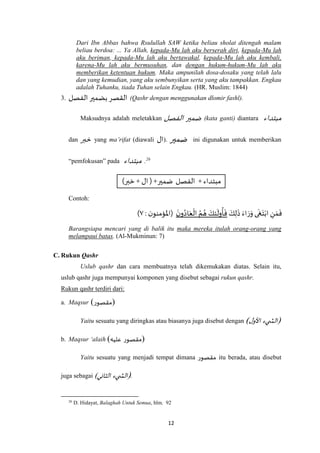 12
Dari Ibn Abbas bahwa Rsulullah SAW ketika beliau sholat ditengah malam
beliau berdoa: ... Ya Allah, kepada-Mu lah aku berserah diri, kepada-Mu lah
aku beriman, kepada-Mu lah aku bertawakal, kepada-Mu lah aku kembali,
karena-Mu lah aku bermusuhan, dan dengan hukum-hukum-Mu lah aku
memberikan ketentuan hukum. Maka ampunilah dosa-dosaku yang telah lalu
dan yang kemudian, yang aku sembunyikan serta yang aku tampakkan. Engkau
adalah Tuhanku, tiada Tuhan selain Engkau. (HR. Muslim: 1844)
3. ‫الفصل‬ ‫بضمير‬ ‫القصر‬ (Qashr dengan menggunakan dlomir fashl).
Maksudnya adalah meletakkan ‫الفصل‬ ‫ضمير‬ (kata ganti) diantara ‫مبتداء‬
dan ‫خبر‬ yang ma’rifat (diawali ‫ال‬). ‫ضمير‬ ini digunakan untuk memberikan
“pemfokusan” pada ‫مبتداء‬ .26
‫مبتداء‬+‫الفصل‬‫ضمير‬) +‫ال‬+‫خبر‬(
Contoh:
َ‫ك‬ِ‫ل‬
َ
‫ذ‬ َ‫اء‬ َ‫ر‬َ‫و‬ ‫ى‬
َ
‫غ‬َ‫ت‬ْ‫اب‬ ِ‫ن‬ َ‫م‬
َ
‫ف‬
َ‫ن‬‫و‬ُ‫اد‬َ‫ع‬
ْ
‫ال‬ ُ‫م‬ ُ‫ه‬ َ‫ك‬ِ‫ئ‬
َ
‫ول‬
ُ
‫أ‬
َ
‫ف‬: ‫ن‬‫(اْلؤمنو‬٧)
Barangsiapa mencari yang di balik itu maka mereka itulah orang-orang yang
melampaui batas. (Al-Mukminun: 7)
C. Rukun Qashr
Uslub qashr dan cara membuatnya telah dikemukakan diatas. Selain itu,
uslub qashr juga mempunyai komponen yang disebut sebagai rukun qashr.
Rukun qashr terdiri dari:
a. Maqsur (‫)مقصور‬
Yaitu sesuatu yang diringkas atau biasanya juga disebut dengan (‫يء‬ ‫الش‬‫ل‬‫األو‬)
b. Maqsur ‘alaih ( ‫مقصور‬‫عليه‬ )
Yaitu sesuatu yang menjadi tempat dimana ‫مقصور‬ itu berada, atau disebut
juga sebagai (‫يء‬ ‫الش‬‫الثاني‬) .
26
D. Hidayat, Balaghah Untuk Semua, hlm. 92
 