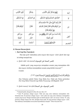 14
‫ا‬ َ‫م‬ ‫ه‬‫إن‬‫ا‬ َ‫م‬
َ
‫ن‬ِ‫إ‬ِ‫اب‬َ‫ب‬
ْ
‫ل‬
َ ْ
‫األ‬ ‫و‬
ُ
‫ول‬
ُ
‫أ‬ ُ‫ر‬
‫ه‬
‫ك‬
َ
‫ذ‬َ‫ت‬َ‫ي‬ُ‫ر‬
‫ه‬
‫ك‬
َ
‫ذ‬َ‫ت‬َ‫ي‬ِ‫اب‬َ‫ب‬
ْ
‫ل‬
َ ْ
‫األ‬ ‫و‬
ُ
‫ول‬
ُ
‫أ‬
َ
‫ال‬ِ‫ر‬ْ‫و‬ ُ‫د‬ُ‫الص‬ ‫ي‬ِ‫ف‬ ُ‫م‬
ْ
‫ل‬ِ‫ع‬‫ال‬
َ
‫ال‬ِ‫ر‬ْ‫و‬
ُ
‫ط‬ ُّ‫الس‬ ْ‫ي‬ِ‫ف‬ِ‫ر‬ْ‫و‬ ُ‫د‬ُ‫الص‬ ‫ي‬ِ‫ف‬ْ‫ي‬ِ‫ف‬ِ‫ر‬ْ‫و‬
ُ
‫ط‬ ُّ‫الس‬
ْ‫ل‬ َ‫ب‬
َ‫م‬
‫ه‬
‫ل‬ َ‫س‬َ‫و‬ ِ‫ه‬ْ‫ي‬
َ
‫ل‬َ‫ع‬ ُ ‫ه‬
‫اَّلل‬ ‫ى‬
‫ه‬
‫ل‬َ‫ص‬ ُّ‫ي‬ ِ‫ب‬‫ه‬‫الن‬ ْ‫م‬ُ‫ه‬
َ
‫ل‬ َ‫ال‬
َ
‫ق‬
ْ‫م‬ُ‫ت‬ْ‫ب‬
َ
‫ذ‬
َ
‫ك‬ َ‫ال‬
َ
‫ق‬
َ
‫ف‬ ٌ‫ن‬
َ
‫ال‬
ُ
‫ف‬ ‫وا‬
ُ
‫ال‬
َ
‫ق‬ ْ‫م‬
ُ
‫وك‬ُ‫ب‬
َ
‫أ‬ ْ‫ن‬ َ‫م‬
‫ل‬َ‫ب‬ٌ‫ن‬
َ
‫ال‬
ُ
‫ف‬ ْ‫م‬
ُ
‫وك‬ُ‫ب‬
َ
‫أ‬
ٌ‫ن‬
َ
‫ال‬
ُ
‫ف‬ٌ‫ن‬
َ
‫ال‬
ُ
‫ف‬ ْ‫م‬
ُ
‫وك‬ُ‫ب‬
َ
‫أ‬
ْ‫ن‬ِ‫ك‬
َ
‫ل‬
ِ‫ار‬‫ه‬‫الن‬ ِ‫ل‬ ْ‫ه‬
َ
‫أ‬ ْ‫ن‬ِ‫م‬ َ‫ت‬ ْ‫س‬
َ
‫ل‬ َ‫ك‬‫ه‬‫ن‬ِ‫إ‬‫ن‬ ِ‫ك‬
َ
‫ل‬َ‫و‬ْ‫ن‬ِ‫م‬
ِ‫ة‬‫ه‬‫ن‬ َ‫ج‬
ْ
‫ال‬ ِ‫ل‬ ْ‫ه‬
َ
‫أ‬
ْ‫ن‬ِ‫م‬ِ‫ل‬ ْ‫ه‬
َ
‫أ‬
‫ار‬‫ه‬‫الن‬
ِ‫ل‬ ْ‫ه‬
َ
‫أ‬ ْ‫ن‬ِ‫م‬
ِ‫ة‬‫ه‬‫ن‬ َ‫ج‬
ْ
‫ال‬
‫التقديم‬
‫ه‬‫م‬ُ‫ه‬
‫ه‬
‫الل‬َ‫ك‬
َ
‫ل‬ُ‫ت‬ ْ‫م‬
َ
‫ل‬ ْ‫س‬
َ
‫أ‬ُ‫ت‬ ْ‫م‬
َ
‫ل‬ ْ‫س‬
َ
‫أ‬َ‫ك‬
َ
‫ل‬
D. Macam-Macam Qashr
1. Dari Segi Dua Tepi Qashr
Dua tepi qashr maksudnya yaitu maqsur dan maqsur ‘alaih. Qashr dari segi
ini terbagi menjadi dua:
a. Qashr sifah ‘ala mausuf (‫اْلوصوف‬ ‫على‬ ‫الصفة‬ ‫قصر‬)
Adalah qashr yang maqsurnya merupakan sesuatu yang menunjukan sifat
dan maqsur alaihnya menunjukkan sesuatu yang disifati (mausuf).28
Contoh:
ٌ‫د‬ ِ‫اح‬َ‫و‬ ٌ‫ه‬
َ
‫ل‬ِ‫إ‬ ْ‫م‬
ُ
‫ك‬ُ‫ه‬
َ
‫ل‬ِ‫إ‬َ‫و‬ُ‫ن‬ َ‫م‬ ْ‫ح‬‫ه‬‫الر‬ َ‫و‬ ُ‫ه‬
‫ه‬
‫ال‬ِ‫إ‬ َ‫ه‬
َ
‫ل‬ِ‫إ‬
َ
‫ال‬ُ‫يم‬ ِ‫ح‬‫ه‬‫الر‬:‫(البقرة‬٠٥۱)
Dan Tuhanmu adalah Tuhan Yang Maha Esa; Tidak ada Tuhan melainkan
Dia Yang Maha Pemurah Lagi Maha Penyayang. (Al-Baqarah: 163)29
b. Qashr mausuf ‘ala sifah (‫الصفة‬‫على‬‫اْلوصوف‬ ‫قصر‬)
28
Ahmad Syatibi, Balaghah II (Ilmu Ma’ani), hlm. 219
29
Kata َ‫ه‬َ‫ل‬ِ‫إ‬ posisinya sebagai maqsur. Pada saat yang sama maknanya menunjukkan sifat.
Sementara kata َ‫ُو‬‫ه‬ posisinya sebagai maqsur ‘alaih, pada saat yang sama maknanya menunjukkan
sesuatu yang mausuf. Dengan demikian qashr ini disebut Qashar sifah ‘ala mausuf. Artinya َ‫ه‬َ‫ل‬ِ‫إ‬ yang
posisinya sebagai maqsur dan sifat, diringkas hanya pada َ‫ُو‬‫ه‬ yang posisinya sebagai maqsur ‘alaih.
Dan maknanya menunjukkan mausuf dan terjemahannya menjadi “Tuhan hanyalah Dia”.
 