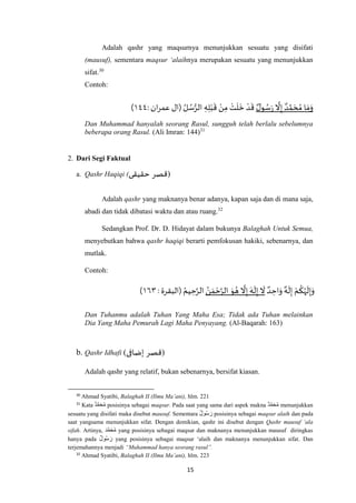 15
Adalah qashr yang maqsurnya menunjukkan sesuatu yang disifati
(mausuf), sementara maqsur ‘alaihnya merupakan sesuatu yang menunjukkan
sifat.30
Contoh:
ٌ‫ل‬‫و‬ ُ‫س‬َ‫ر‬
‫ه‬
‫ال‬ِ‫إ‬ ٌ‫د‬ ‫ه‬‫م‬ َ‫ح‬ ُ‫م‬ ‫ا‬ َ‫م‬َ‫و‬: ‫ان‬‫ر‬‫عم‬ ‫(ال‬ ُ‫ل‬ ُ‫س‬ُّ‫الر‬ ِ‫ه‬ِ‫ل‬ْ‫ب‬
َ
‫ق‬ ْ‫ن‬ِ‫م‬ ْ‫ت‬
َ
‫ل‬
َ
‫خ‬ ْ‫د‬
َ
‫ق‬٧٧۱)
Dan Muhammad hanyalah seorang Rasul, sungguh telah berlalu sebelumnya
beberapa orang Rasul. (Ali Imran: 144)31
2. Dari Segi Faktual
a. Qashr Haqiqi (‫حقيقى‬ ‫قصر‬)
Adalah qashr yang maknanya benar adanya, kapan saja dan di mana saja,
abadi dan tidak dibatasi waktu dan atau ruang.32
Sedangkan Prof. Dr. D. Hidayat dalam bukunya Balaghah Untuk Semua,
menyebutkan bahwa qashr haqiqi berarti pemfokusan hakiki, sebenarnya, dan
mutlak.
Contoh:
ٌ‫د‬ ِ‫اح‬َ‫و‬ ٌ‫ه‬
َ
‫ل‬ِ‫إ‬ ْ‫م‬
ُ
‫ك‬ُ‫ه‬
َ
‫ل‬ِ‫إ‬َ‫و‬ُ‫ن‬ َ‫م‬ ْ‫ح‬‫ه‬‫الر‬ َ‫و‬ ُ‫ه‬
‫ه‬
‫ال‬ِ‫إ‬ َ‫ه‬
َ
‫ل‬ِ‫إ‬
َ
‫ال‬: ‫(البقرة‬ ُ‫يم‬ ِ‫ح‬‫ه‬‫الر‬٥٠۱)
Dan Tuhanmu adalah Tuhan Yang Maha Esa; Tidak ada Tuhan melainkan
Dia Yang Maha Pemurah Lagi Maha Penyayang. (Al-Baqarah: 163)
b. Qashr Idhafi (‫إضافى‬ ‫قصر‬)
Adalah qashr yang relatif, bukan sebenarnya, bersifat kiasan.
30
Ahmad Syatibi, Balaghah II (Ilmu Ma’ani), hlm. 221
31
Kata ‫د‬َّ‫م‬َ‫ح‬ُ‫م‬ posisinya sebagai maqsur. Pada saat yang sama dari aspek makna ‫د‬َّ‫م‬َ‫ح‬ُ‫م‬ menunjukkan
sesuatu yang disifati maka disebut mausuf. Sementara ‫ول‬ُ‫س‬ َ‫ر‬ posisinya sebagai maqsur alaih dan pada
saat yangsama menunjukkan sifat. Dengan demikian, qashr ini disebut dengan Qashr mausuf ‘ala
sifah. Artinya, ‫د‬َّ‫م‬َ‫ح‬ُ‫م‬ yang posisinya sebagai maqsur dan maknanya menunjukkan mausuf diringkas
hanya pada ‫ول‬ُ‫س‬ َ‫ر‬ yang posisinya sebagai maqsur ‘alaih dan maknanya menunjukkan sifat. Dan
terjemahannya menjadi “Muhammad hanya seorang rasul”.
32
Ahmad Syatibi, Balaghah II (Ilmu Ma’ani), hlm. 223
 