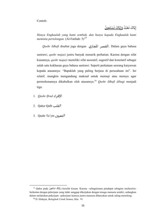 16
Contoh:
ُ‫ين‬ِ‫ع‬َ‫ت‬ ْ‫س‬
َ
‫ن‬ َ‫اك‬‫ه‬‫ي‬ِ‫إ‬َ‫و‬ ُ‫د‬ُ‫ب‬ْ‫ع‬
َ
‫ن‬ َ‫اك‬‫ه‬‫ي‬ِ‫إ‬
Hanya Engkaulah yang kami sembah, dan hanya kepada Engkaulah kami
meminta pertolongan. (Al-Fatihah: 5)33
Qashr Idhafi disebut juga dengan ‫القصر‬‫ي‬‫املجاز‬ . Dalam gaya bahasa
sastrawi, qashr majazi justru banyak menarik perhatian. Karena dengan sifat
kiasannya, qashr majazi memiliki sifat asosiatif, sugestif dan konotatif sebagai
salah satu kekhasan gaya bahasa sastrawi. Seperti perkataan seorang karyawan
kepada atasannya: “Bapaklah yang paling berjasa di perusahaan ini”. Ini
relatif, mungkin mengandung maksud untuk memuji atau merayu agar
permohonannya dikabulkan oleh atasannya.34
Qashr Idhafi dibagi menjadi
tiga:
1. Qashr Ifrad ‫اد‬‫ر‬‫اإلف‬
2. Qahsr Qalb ‫القلب‬
3. Qashr Ta’yin ‫التعيين‬
33
Qahsr pada ُ‫ين‬ِ‫ع‬َ‫ت‬ْ‫س‬َ‫ن‬ َ‫َّاك‬‫ي‬ِ‫إ‬ َ‫و‬ bersifat kiasan. Karena –sebagaimana pendapat sebagian mufassirin-
berkaitan dengan pekerjaan yang tidak sanggup dikerjakan dengan tenaga manusia sendiri, sedangkan
dalam melakukan pekerjaan –pekerjaan lainnya justru manusia diharuskan untuk saling menolong.
34
D. Hidayat, Balaghah Untuk Semua, hlm. 91
 