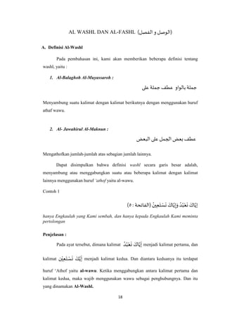 18
AL WASHL DAN AL-FASHL ()‫الفصل‬‫و‬ ‫الوصل‬
A. Definisi Al-Washl
Pada pembahasan ini, kami akan memberikan beberapa definisi tentang
washl, yaitu :
1. Al-Balaghoh Al-Muyassaroh :
‫على‬‫جملة‬‫عطف‬ ‫بالواو‬‫جملة‬
Menyambung suatu kalimat dengan kalimat berikutnya dengan menggunakan huruf
athaf wawu.
2. Al- Jawahirul Al-Maknun :
‫البعض‬ ‫على‬ ‫الجمل‬ ‫بعض‬ ‫عطف‬
Mengathofkan jumlah-jumlah atas sebagian jumlah lainnya.
Dapat disimpulkan bahwa definisi washl secara garis besar adalah,
menyambung atau menggabungkan suatu atau beberapa kalimat dengan kalimat
lainnya menggunakan huruf ‘athof yaitu al-wawu.
Contoh 1
( ُ‫ين‬ِ‫ع‬َ‫ت‬ ْ‫س‬
َ
‫ن‬ َ‫اك‬‫ه‬‫ي‬ِ‫إ‬َ‫و‬ ُ‫د‬ُ‫ب‬ْ‫ع‬
َ
‫ن‬ َ‫اك‬‫ه‬‫إي‬: ‫الفاتحة‬٦)
hanya Engkaulah yang Kami sembah, dan hanya kepada Engkaulah Kami meminta
pertolongan
Penjelasan :
Pada ayat tersebut, dimana kalimat
ُ‫د‬ُ‫ب‬ْ‫ع‬
َ
‫ن‬ َ‫اك‬‫ه‬‫ي‬
َ
‫إ‬ menjadi kalimat pertama, dan
kalimat ‫ن‬ْ‫ي‬ِ‫ع‬َ‫ت‬ ْ‫س‬
َ
‫ن‬ َ‫ك‬‫ه‬‫ي‬
َ
‫إ‬ menjadi kalimat kedua. Dan diantara keduanya itu terdapat
huruf ‘Athof yaitu al-wawu. Ketika menggabungkan antara kalimat pertama dan
kalimat kedua, maka wajib menggunakan wawu sebagai penghubungnya. Dan itu
yang dinamakan Al-Washl.
 