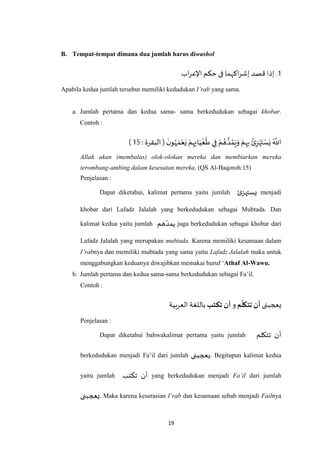 19
B. Tempat-tempat dimana dua jumlah harus diwashol
1‫إ‬ .‫اب‬‫ر‬‫اإلع‬ ‫حكم‬ ‫فى‬ ‫اكهما‬‫ر‬‫إش‬ ‫قصد‬ ‫ذا‬
Apabila kedua jumlah tersebut memiliki kedudukan I’rab yang sama.
a. Jumlah pertama dan kedua sama- sama berkedudukan sebagai khobar.
Contoh :
َ‫ن‬‫و‬ُ‫ه‬ َ‫م‬ْ‫ع‬َ‫ي‬ ْ‫م‬ِ‫ه‬ِ‫ان‬َ‫ي‬
ْ
‫غ‬
ُ
‫ط‬ ‫ي‬ِ‫ف‬ ْ‫م‬ ُ‫ه‬ ُّ‫د‬ ُ‫م‬َ‫ي‬َ‫و‬ ْ‫م‬ِ‫ه‬ِ‫ب‬ ُ‫ئ‬ِ‫ز‬ْ‫ه‬َ‫ت‬ ْ‫س‬َ‫ي‬ ُ ‫ه‬
‫اَّلل‬: ‫البقرة‬ (11)
Allah akan (membalas) olok-olokan mereka dan membiarkan mereka
terombang-ambing dalam kesesatan mereka.(QS Al-Baqoroh:15)
Penjelasan :
Dapat diketahui, kalimat pertama yaitu jumlah ‫ئ‬‫يستهز‬ menjadi
khobar dari Lafadz Jalalah yang berkedudukan sebagai Mubtada. Dan
kalimat kedua yaitu jumlah ‫هم‬‫يمد‬ juga berkedudukan sebagai khobar dari
Lafadz Jalalah yang merupakan mubtada. Karena memiliki kesamaan dalam
I’rabnya dan memiliki mubtada yang sama yaitu Lafadz Jalalah maka untuk
menggabungkan keduanya diwajibkan memakai huruf ‘Athaf Al-Wawu.
b. Jumlah pertama dan kedua sama-sama berkedudukan sebagai Fa’il.
Contoh :
‫يعجبنى‬‫م‬
ّ
‫تتكل‬ ‫أن‬‫و‬‫تكتب‬‫أن‬‫العربية‬‫باللغة‬
Penjelasan :
Dapat diketahui bahwakalimat pertama yaitu jumlah ‫أن‬‫تتكلم‬
berkedudukan menjadi Fa’il dari jumlah ‫.يعجبنى‬ Begitupun kalimat kedua
yaitu jumlah ‫تكتب‬ ‫أن‬ yang berkedudukan menjadi Fa’il dari jumlah
‫يعج‬‫بنى‬ . Maka karena keserasian I’rab dan kesamaan sebab menjadi Failnya
 