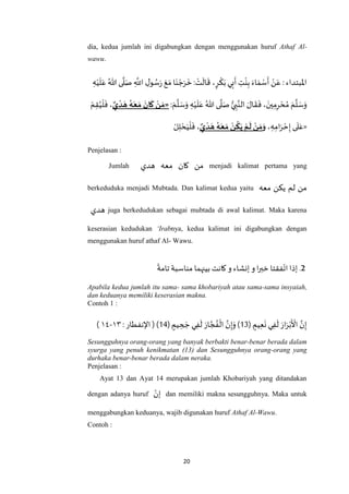20
dia, kedua jumlah ini digabungkan dengan menggunakan huruf Athaf Al-
wawu.
‫اْلبتداء‬:ْ‫ن‬َ‫ع‬َ‫اء‬ َ‫م‬ ْ‫س‬
َ
‫أ‬ِ‫ت‬
ْ
‫ن‬ِ‫ب‬‫ي‬ِ‫ب‬
َ
‫أ‬،ٍ‫ر‬
ْ
‫ك‬َ‫ب‬ْ‫ت‬
َ
‫ال‬
َ
‫ق‬:‫ا‬َ‫ن‬ ْ‫ج‬َ‫ر‬
َ
‫خ‬َ‫ع‬َ‫م‬ِ‫ل‬‫و‬ ُ‫س‬َ‫ر‬ِ
‫ه‬
‫اَّلل‬‫ى‬
‫ه‬
‫ل‬َ‫ص‬ُ‫هللا‬ِ‫ه‬ْ‫ي‬
َ
‫ل‬َ‫ع‬
ْ‫م‬ِ‫ق‬ُ‫ي‬
ْ
‫ل‬
َ
‫ف‬ ،‫ي‬‫د‬ َ‫ه‬ ‫ه‬َ‫ع‬ َ‫م‬
َ
‫ان‬
َ
‫ك‬ ‫ن‬ َ‫«م‬: َ‫م‬
‫ه‬
‫ل‬ َ‫س‬َ‫و‬ ِ‫ه‬ْ‫ي‬
َ
‫ل‬َ‫ع‬ ُ‫هللا‬ ‫ى‬
‫ه‬
‫ل‬َ‫ص‬ ُّ‫ي‬ ِ‫ب‬‫ه‬‫الن‬ َ‫ال‬
َ
‫ق‬
َ
‫ف‬ ، َ‫ين‬ِ‫م‬ِ‫ر‬ ْ‫ح‬ ُ‫م‬ َ‫م‬
‫ه‬
‫ل‬ َ‫س‬َ‫و‬
ْ‫ل‬ِ‫ل‬ ْ‫ح‬َ‫ي‬
ْ
‫ل‬
َ
‫ف‬ ،‫ي‬‫د‬ َ‫ه‬ ‫ه‬َ‫ع‬ َ‫م‬ ‫ن‬‫ك‬َ‫ي‬ ‫م‬
َ
‫ل‬‫ن‬ َ‫م‬َ‫و‬ ، ِ‫ه‬ِ‫ام‬َ‫ر‬ ْ‫ح‬ِ‫إ‬ ‫ى‬
َ
‫ل‬َ‫»ع‬
Penjelasan :
Jumlah ‫هدي‬ ‫معه‬ ‫كان‬ ‫من‬ menjadi kalimat pertama yang
berkeduduka menjadi Mubtada. Dan kalimat kedua yaitu ‫معه‬ ‫يكن‬ ‫لم‬ ‫من‬
‫هدي‬ juga berkedudukan sebagai mubtada di awal kalimat. Maka karena
keserasian kedudukan ‘Irabnya, kedua kalimat ini digabungkan dengan
menggunakan huruf athaf Al- Wawu.
2‫و‬ ‫إنشاء‬ ‫و‬ ‫ا‬‫ر‬‫خب‬ ‫فقتا‬‫ات‬ ‫إذا‬ .‫تامة‬‫مناسبة‬ ‫بينهما‬ ‫كانت‬
Apabila kedua jumlah itu sama- sama khobariyah atau sama-sama insyaiah,
dan keduanya memiliki keserasian makna.
Contoh 1 :
( ٍ‫يم‬ِ‫ع‬
َ
‫ن‬ ‫ي‬ِ‫ف‬
َ
‫ل‬ َ‫ار‬َ‫ر‬ْ‫ب‬
َ ْ
‫األ‬ ‫ه‬‫ن‬ِ‫إ‬13( ٍ‫يم‬ ِ‫ح‬ َ‫ج‬ ‫ي‬ِ‫ف‬
َ
‫ل‬ َ‫ار‬ ‫ه‬‫ج‬ ُ‫ف‬
ْ
‫ال‬ ‫ه‬‫ن‬ِ‫إ‬َ‫و‬)11): ‫اإلنفطار‬ (٠۱-٧۱)
Sesungguhnya orang-orang yang banyak berbakti benar-benar berada dalam
syurga yang penuh kenikmatan (13) dan Sesungguhnya orang-orang yang
durhaka benar-benar berada dalam neraka.
Penjelasan :
Ayat 13 dan Ayat 14 merupakan jumlah Khobariyah yang ditandakan
dengan adanya huruf ‫إن‬ dan memiliki makna sesungguhnya. Maka untuk
menggabungkan keduanya, wajib digunakan huruf Athaf Al-Wawu.
Contoh :
 