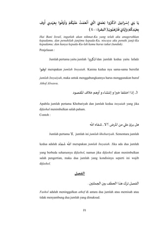 21
ِ‫وف‬‫أ‬ ‫ي‬ ِ‫د‬‫ه‬َ‫ع‬ِ‫ب‬ ‫وا‬‫ف‬‫و‬
َ
‫أ‬َ‫و‬ ‫م‬‫ك‬‫ي‬
َ
‫ل‬َ‫ع‬ ‫ت‬‫م‬َ‫ع‬‫ن‬
َ
‫أ‬ ‫ي‬ ِ‫ت‬
َ
‫ال‬ َ‫ي‬ ِ‫ت‬ َ‫م‬‫ع‬ِ‫ن‬ ‫وا‬‫ر‬‫ك‬‫اذ‬ َ‫يل‬ِ‫ئ‬‫ا‬َ‫ر‬‫س‬ِ‫إ‬ ‫ي‬ ِ‫ن‬َ‫ب‬ ‫ا‬َ‫ي‬
‫و‬‫ب‬ َ‫ه‬‫ر‬‫ا‬
َ
‫ف‬ َ‫اي‬َ‫ي‬ِ‫إ‬َ‫و‬ ‫م‬‫ك‬ ِ‫د‬‫ه‬َ‫ع‬ِ‫ب‬ِ‫ن‬: ‫البقرة‬ (٠٤)
Hai Bani Israil, ingatlah akan nikmat-Ku yang telah aku anugerahkan
kepadamu, dan penuhilah janjimu kepada-Ku, niscaya aku penuhi janji-Ku
kepadamu; dan hanya kepada-Ku-lah kamu harus takut (tunduk).
Penjelasan :
Jumlah pertama yaitu jumlah ‫اذكروا‬dan jumlah kedua yaitu lafadz
‫اوفوا‬ merupakan jumlah Insyaiah. Karena kedua nya sama-sama bersifat
jumlah Insyaiyah, maka untuk menggabungkannya harus menggunakan huruf
Athof Alwawu.
3.‫اْلقصود‬ ‫خالف‬‫أوهم‬ ‫و‬‫إتنشاء‬‫و‬ ‫ا‬‫ر‬‫خب‬‫اختلفا‬ ‫إذا‬
Apabila jumlah pertama Khobariyah dan jumlah kedua insyaiah yang jika
difashal menimbulkan salah paham.
Contoh :
‫اَّلل‬ ‫شفاه‬ , ‫ال‬‫؟‬‫اْلرض‬ ‫من‬ ‫علي‬ ‫ئ‬‫بر‬ ‫هل‬
Jumlah pertama ‫ال‬, jumlah ini jumlah khobariyah. Sementara jumlah
kedua adalah ‫شفاه‬ ‫اَّلل‬ merupakan jumlah Insyaiah. Jika ada dua jumlah
yang berbeda seharusnya difashol, namun jika difashol akan menimbulkan
salah pengertian, maka dua jumlah yang kondisinya seperti ini wajib
difashol.
‫الفصل‬
.‫الجملتين‬‫بين‬ ‫العطف‬‫هذا‬‫ترك‬ ‫الفصل‬
Fashol adalah meninggalkan athof di antara dua jumlah atau memisah atau
tidak menyambung dua jumlah yang dimaksud.
 