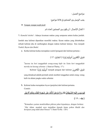 22
:‫الفصل‬ ‫مواضع‬
:‫مواضع‬ ‫ثالثة‬ ‫فى‬‫الجملتين‬ ‫بين‬ ‫الوصل‬ ‫يجب‬
 Tempat- tempat wajib fashl
1‫ت‬ ‫حاد‬‫ات‬‫الجملتين‬‫بين‬ ‫ن‬‫يكو‬ ‫أن‬: ‫صال‬‫اإلت‬ ‫.كمال‬‫ام‬
1. Kamalul ittishol : Adanya kesatuan makna yang sempurna antara kedua jumlah.
Jumlah atau kalimat dipastikan memiliki makna. Kesan makna yang ditimbulkan
sebuah kalimat jika di sambungkan dengan makna kalimat lainnya bisa menjadi
Taukid, Bayan dan Badal.
a. Ketika kalimat kedua merupakan taukid (penguat) dari kalimat pertama :
‫ا‬ ً‫د‬ْ‫ي‬ َ‫و‬ُ‫ر‬ ْ‫م‬ُ‫ه‬
ْ
‫ل‬ِ‫ه‬ ْ‫م‬
َ
‫أ‬ َ‫ين‬ِ‫ر‬ِ‫ف‬‫ا‬
َ
‫ك‬
ْ
‫ال‬ ِ‫ل‬ِ‫ه‬ َ‫م‬
َ
‫ف‬):‫ق‬‫الطار‬11)
"karena itu beri tangguhlah orang-orang kafir itu Yaitu beri tangguhlah
mereka itu barang sebentar. ( Surat at-Thariq : 17 )
Kalimat ‫ا‬ ً‫د‬ْ‫ي‬ َ‫و‬ُ‫ر‬ ْ‫م‬ُ‫ه‬
ْ
‫ل‬ِ‫ه‬ ْ‫م‬
َ
‫أ‬ menjadi penguat dari kalimat ِ‫ه‬ َ‫م‬
َ
‫ف‬َ‫ين‬ِ‫ر‬ِ‫ف‬‫ا‬
َ
‫ك‬
ْ
‫ال‬ ِ‫ل‬
yang dimaksud adalah perintah untuk memberi tangguhan untuk orang- orang
kafir itu dalam jangka waktu sebentar.
b. Kalimat kedua merupakan bayan (penjelas) dari kalimat pertama.
Contoh :
‫ان‬
َ
‫ط‬‫ي‬
َ
‫الش‬ ِ‫ه‬‫ي‬
َ
‫ل‬ِ‫إ‬ َ‫س‬َ‫و‬‫س‬َ‫و‬
َ
‫ف‬َ‫ال‬
َ
‫ق‬‫ل‬ َ‫ه‬ ‫م‬َ‫آد‬ ‫ا‬َ‫ي‬ٰ‫ى‬
َ
‫ل‬‫ب‬َ‫ي‬
َ
‫ّل‬ ٍ‫ك‬‫ل‬‫م‬َ‫و‬ ِ‫د‬‫ل‬‫خ‬‫ال‬ ِ‫ة‬َ‫ر‬ َ‫ج‬
َ
‫ش‬ ٰ‫ى‬
َ
‫ل‬َ‫ع‬ َ‫ك‬
ُّ
‫ل‬‫د‬
َ
‫أ‬
: ‫طه‬ (١۲٤)
“Kemudian syaitan membisikkan pikiran jahat kepadanya, dengan berkata:
“Hai Adam, maukah saya tunjukkan kepada kamu pohon khuldi dan
kerajaan yang tidak akan binasa?”( Surat Ta-Ha : 120 )
 