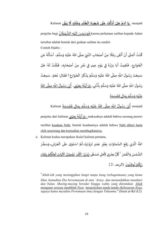 23
Kalimat ٰ‫ى‬
َ
‫ل‬‫ب‬َ‫ي‬
َ
‫ّل‬ ٍ‫ك‬‫ل‬‫م‬َ‫و‬ ِ‫د‬‫ل‬‫خ‬‫ال‬ ِ‫ة‬َ‫ر‬ َ‫ج‬
َ
‫ش‬ ٰ‫ى‬
َ
‫ل‬َ‫ع‬ َ‫ك‬
ُّ
‫ل‬‫د‬
َ
‫أ‬ ‫ل‬ َ‫ه‬ ‫م‬َ‫آد‬ ‫ا‬َ‫ي‬ menjadi
penjelas bagi
ُ‫ان‬
َ
‫ط‬ْ‫ي‬
‫ه‬
‫الش‬ ِ‫ه‬ْ‫ي‬
َ
‫ل‬ِ‫إ‬ َ‫س‬َ‫و‬ ْ‫س‬َ‫و‬
َ
‫ف‬ karena perkataan saithan kepada Adam
tersebut adalah bentuk dari godaan saithan itu sendiri.
Contoh Hadits :
ُ
‫ك‬ِ‫ن‬َ‫ع‬ ُ‫ه‬
ُ
‫ل‬
َ
‫أ‬ ْ‫س‬
َ
‫أ‬ ، َ‫م‬
‫ه‬
‫ل‬ َ‫س‬َ‫و‬ ِ‫ه‬ْ‫ي‬
َ
‫ل‬َ‫ع‬ ُ‫هللا‬ ‫ى‬
‫ه‬
‫ل‬َ‫ص‬ ِ‫ي‬ ِ‫ب‬‫ه‬‫الن‬ ِ‫اب‬ َ‫ح‬ ْ‫ص‬
َ
‫أ‬ ْ‫ن‬ِ‫م‬
ً
‫ال‬ ُ‫ج‬َ‫ر‬ ‫ى‬
َ
‫ق‬
ْ
‫ل‬
َ
‫أ‬ ْ‫ن‬
َ
‫أ‬ ‫ى‬‫ه‬‫ن‬ َ‫م‬
َ
‫ت‬
َ
‫أ‬ ُ‫ت‬ْ‫ن‬
ْ‫ل‬ َ‫ه‬ :ُ‫ه‬
َ
‫ل‬ ُ‫ت‬
ْ
‫ل‬ ُ‫ق‬
َ
‫ف‬ ، ِ‫ه‬ِ‫اب‬ َ‫ح‬ ْ‫ص‬
َ
‫أ‬ ْ‫ن‬ِ‫م‬ ٍ‫ر‬
َ
‫ف‬
َ
‫ن‬ ‫ي‬ِ‫ف‬ ٍ‫يد‬ِ‫ع‬ ِ‫م‬ْ‫و‬َ‫ي‬ ‫ي‬ِ‫ف‬
َ
‫ة‬
َ‫ز‬ْ‫ر‬َ‫ب‬ ‫ا‬َ‫ب‬
َ
‫أ‬ ُ‫يت‬ِ‫ق‬
َ
‫ل‬
َ
‫ف‬ ، ِ‫ج‬ِ‫ار‬َ‫و‬
َ
‫خ‬
ْ
‫ال‬
ُ‫هللا‬ ‫ى‬
‫ه‬
‫ل‬َ‫ص‬ ِ
‫ه‬
‫اَّلل‬ َ‫ل‬‫و‬ ُ‫س‬َ‫ر‬
َ‫ت‬ْ‫ع‬ِ‫م‬ َ‫س‬ُ‫ت‬ْ‫ع‬ِ‫م‬ َ‫س‬ ، ْ‫م‬َ‫ع‬
َ
‫ن‬ : َ‫ال‬
َ
‫ق‬
َ
‫ف‬ ‫؟‬ َ‫ج‬ِ‫ار‬َ‫و‬
َ
‫خ‬
ْ
‫ال‬ ُ‫ر‬
ُ
‫ك‬
ْ
‫ذ‬َ‫ي‬ َ‫م‬
‫ه‬
‫ل‬ َ‫س‬َ‫و‬ ِ‫ه‬ْ‫ي‬
َ
‫ل‬َ‫ع‬
،‫ي‬ِ‫ن‬
ُ
‫ذ‬
ُ
‫أ‬ِ‫ب‬ َ‫م‬
‫ه‬
‫ل‬ َ‫س‬َ‫و‬ ِ‫ه‬ْ‫ي‬
َ
‫ل‬َ‫ع‬ ُ‫هللا‬ ‫ى‬
‫ه‬
‫ل‬َ‫ص‬ ِ
‫ه‬
‫اَّلل‬ َ‫ل‬‫و‬ ُ‫س‬َ‫ر‬‫ي‬ ِ‫ن‬ْ‫ي‬َ‫ع‬ِ‫ب‬ ُ‫ه‬ُ‫ت‬ْ‫ي‬
َ
‫أ‬ َ‫ر‬َ‫و‬،ُ‫هللا‬ ‫ى‬
‫ه‬
‫ل‬َ‫ص‬ ِ
‫ه‬
‫اَّلل‬ ُ‫ل‬‫و‬ ُ‫س‬َ‫ر‬ َ‫ي‬ِ‫ت‬
ُ
‫أ‬
ُ‫ه‬ َ‫م‬ َ‫س‬
َ
‫ق‬
َ
‫ف‬ ٍ‫ال‬ َ‫م‬ِ‫ب‬ َ‫م‬
‫ه‬
‫ل‬ َ‫س‬َ‫و‬ ِ‫ه‬ْ‫ي‬
َ
‫ل‬َ‫ع‬
Kalimat
ُ‫ه‬ َ‫م‬ َ‫س‬
َ
‫ق‬
َ
‫ف‬ ٍ‫ال‬ َ‫م‬ِ‫ب‬ َ‫م‬
‫ه‬
‫ل‬ َ‫س‬َ‫و‬ ِ‫ه‬ْ‫ي‬
َ
‫ل‬َ‫ع‬ ُ‫هللا‬ ‫ى‬
‫ه‬
‫ل‬َ‫ص‬ ِ
‫ه‬
‫اَّلل‬ ُ‫ل‬‫و‬ ُ‫س‬َ‫ر‬ َ‫ي‬ِ‫ت‬
ُ
‫أ‬ menjadi
penjelas dari kalimat ‫ي‬ ِ‫ن‬ْ‫ي‬َ‫ع‬ِ‫ب‬ ُ‫ه‬ُ‫ت‬ْ‫ي‬
َ
‫أ‬ َ‫ر‬َ‫و‬ . maksudnya adalah bahwa seorang perawi
melihat keadaan Nabi, bentuk keadaannya adalah bahwa Nabi diberi harta
oleh seseorang dan kemudian membagikannya.
c. Kalimat kedua merupakan Badal kalimat pertama.
َ‫ر‬ ‫ه‬‫خ‬ َ‫س‬َ‫و‬ ۖ ِ‫ش‬ْ‫ر‬َ‫ع‬
ْ
‫ال‬ ‫ى‬
َ
‫ل‬َ‫ع‬ ٰ‫ى‬َ‫و‬َ‫ت‬ ْ‫اس‬ ‫ه‬‫م‬
ُ
‫ث‬ ۖ ‫ا‬َ‫ه‬َ‫ن‬ ْ‫و‬َ‫ر‬
َ
‫ت‬ ٍ‫د‬ َ‫م‬َ‫ع‬ ِ‫ر‬ْ‫ي‬
َ
‫غ‬ِ‫ب‬ ِ‫ات‬َ‫او‬ َ‫م‬ ‫ه‬‫الس‬ َ‫ع‬
َ
‫ف‬َ‫ر‬ ‫ي‬ ِ‫ذ‬
‫ه‬
‫ال‬ ُ ‫ه‬
‫اَّلل‬
َ‫ر‬ َ‫م‬
َ
‫ق‬
ْ
‫ال‬َ‫و‬ َ‫س‬ْ‫م‬
‫ه‬
‫الش‬
ۖۖۚ ‫ى‬ ًّ‫م‬ َ‫س‬ ُ‫م‬ ٍ‫ل‬ َ‫ج‬
َ
ِ‫أل‬ ‫ي‬ِ‫ر‬ ْ‫ج‬َ‫ي‬ ‫ل‬
ُ
‫ك‬َ‫ر‬ ْ‫م‬
َ ْ
‫األ‬ ُ‫ر‬ِ‫ب‬ َ‫د‬ُ‫ي‬‫ا‬َ‫ي‬
ْ
‫اْل‬ ُ‫ل‬ ِ‫ص‬
َ
‫ف‬ُ‫ي‬ِ‫اء‬
َ
‫ق‬ِ‫ل‬ِ‫ب‬ ْ‫م‬
ُ
‫ك‬
‫ه‬
‫ل‬َ‫ع‬
َ
‫ل‬ ِ‫ت‬
َ‫ن‬‫و‬ُ‫ن‬ِ‫ق‬‫و‬
ُ
‫ت‬ ْ‫م‬
ُ
‫ك‬ِ‫ب‬َ‫ر‬(: ‫الرعد‬2)
"Allah-lah yang meninggikan langit tanpa tiang (sebagaimana) yang kamu
lihat, kemudian Dia bersemayam di atas ‘Arasy, dan menundukkan matahari
dan bulan. Masing-masing beredar hingga waktu yang ditentukan. Allah
mengatur urusan (makhluk-Nya), menjelaskan tanda-tanda (kebesaran-Nya),
supaya kamu meyakini Pertemuan (mu) dengan Tuhanmu." (Surat ar-Ra’d:2)
 