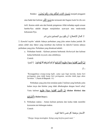 24
Redaksi
َ‫ن‬‫و‬ُ‫ن‬ِ‫ق‬‫و‬
ُ
‫ت‬ ْ‫م‬
ُ
‫ك‬ِ‫ب‬َ‫ر‬ ِ‫اء‬
َ
‫ق‬ِ‫ل‬ِ‫ب‬ ْ‫م‬
ُ
‫ك‬
‫ه‬
‫ل‬َ‫ع‬
َ
‫ل‬ ِ‫ات‬َ‫ي‬
ْ
‫اْل‬ ُ‫ل‬ ِ‫ص‬
َ
‫ف‬ُ‫ي‬ menjadi pengganti
atau badal dari kalimat َ‫ر‬ ْ‫م‬
َ ْ
‫األ‬ ُ‫ر‬ِ‫ب‬ َ‫د‬ُ‫ي‬ dan termasuk dari bagian badal ba’dlu min
kulli. Karena salah satu dari bentuk pengaturan Allah terhadap segala urusan
hamba-Nya adalah dengan menjelaskan ayat-ayat atau tanda-tanda
kekuasaan-Nya.
2: ‫اإلنقطاع‬ ‫كمال‬ ..‫تام‬ ‫تباين‬‫الجملتين‬ ‫بين‬ ‫ن‬‫يكو‬ ‫أن‬
2. Kamalul inqitho’ adalah Adanya perbedaan yang jelas antara kedua jumlah. Di
antara sebab atau faktor yang membuat dua kalimat itu difashol karena adanya
perbedaan yang jelas. Perbedaan yang dimaksud adalah :
a. Perbedaan bentuk : Kalimat pertama berbentuk khobariyah dan kalimat
kedua berbentuk insyaiah, atau sebaliknya.
Contoh:
‫م‬ِ‫ه‬‫ي‬
َ
‫ل‬َ‫ع‬ ‫اء‬َ‫و‬ َ‫س‬ ‫وا‬‫ر‬
َ
‫ف‬
َ
‫ك‬ َ‫ين‬ ِ‫ذ‬
َ
‫ال‬ َ‫ن‬ِ‫إ‬‫م‬‫ه‬
َ
‫ت‬‫ر‬
َ
‫نذ‬
َ
‫أ‬
َ
‫أ‬
َ
‫ن‬‫و‬‫ن‬ِ‫م‬‫ؤ‬‫ي‬
َ
‫ّل‬ ‫م‬‫ه‬‫ر‬ ِ‫نذ‬‫ت‬ ‫م‬
َ
‫ل‬ ‫م‬
َ
‫أ‬‫البقرة‬ (
:٥)
"Sesungguhnya orang-orang kafir, sama saja bagi mereka, kamu beri
peringatan atau tidak kamu beri peringatan, mereka tidak juga akan
beriman.” ( Surat al-Baqarah : 6 )
Perbedaan yang jelas kita temukan pada 2 kalimat yang berbeda yaitu
kalam insya dan khobar yang tidak dihubungkan dengan huruf athaf.
Yaitu kalimat ‫م‬ِ‫ه‬‫ي‬
َ
‫ل‬َ‫ع‬ ‫اء‬َ‫و‬ َ‫س‬ ‫وا‬‫ر‬
َ
‫ف‬
َ
‫ك‬ َ‫ين‬ ِ‫ذ‬
َ
‫ال‬ َ‫ن‬ِ‫إ‬ (Kalam Khobar) dan
‫م‬‫ه‬
َ
‫ت‬‫ر‬
َ
‫نذ‬
َ
‫أ‬
َ
‫أ‬ ( Kalam Insya ).
b. Perbedaan makna : Antara kalimat pertama dan kedua tidak memiliki
keserasian atu hubungan makna.
Contoh :
‫اْلوت‬‫ذائقة‬ ‫نفس‬‫كل‬ .‫مرتفعة‬‫األسعار‬
“Harga- harga meningkat. Setiap yang berjiwa pasti mati.”
 