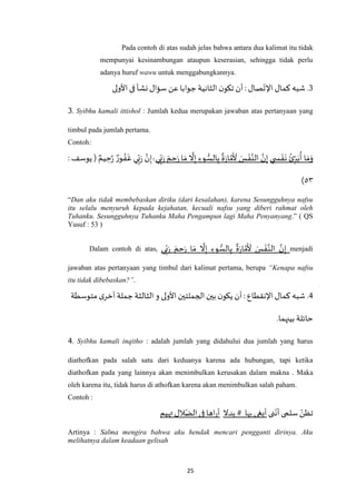 25
Pada contoh di atas sudah jelas bahwa antara dua kalimat itu tidak
mempunyai kesinambungan ataupun keserasian, sehingga tidak perlu
adanya huruf wawu untuk menggabungkannya.
3‫الثان‬ ‫ن‬‫تكو‬ ‫أن‬ :‫صال‬‫اإلت‬ ‫كمال‬ ‫شبه‬ .‫ج‬ ‫ية‬‫ا‬‫فى‬‫نشأ‬ ‫سؤال‬ ‫عن‬‫وابا‬‫ألولى‬
3. Syibhu kamali ittishol : Jumlah kedua merupakan jawaban atas pertanyaan yang
timbul pada jumlah pertama.
Contoh:
‫ي‬ ِ‫س‬ ْ‫ف‬
َ
‫ن‬ ُ‫ئ‬ِ‫ر‬َ‫ب‬
ُ
‫أ‬ ‫ا‬ َ‫م‬َ‫و‬‫ي‬ِ‫ب‬َ‫ر‬ َ‫م‬ ِ‫ح‬َ‫ر‬ ‫ا‬ َ‫م‬
‫ه‬
‫ال‬ِ‫إ‬ ِ‫وء‬ ُّ‫الس‬ِ‫ب‬
ٌ
‫ة‬َ‫ر‬‫ا‬ ‫ه‬‫م‬
َ َ
‫أل‬ َ‫س‬ ْ‫ف‬‫ه‬‫الن‬ ‫ه‬‫ن‬ِ‫إ‬ٌۚ‫ور‬ ُ‫ف‬
َ
‫غ‬ ‫ي‬ِ‫ب‬َ‫ر‬ ‫ه‬‫ن‬ِ‫إ‬: ‫يوسف‬ ( ٌ‫يم‬ ِ‫ح‬‫ه‬‫ر‬
٦٠)
“Dan aku tidak membebaskan diriku (dari kesalahan), karena Sesungguhnya nafsu
itu selalu menyuruh kepada kejahatan, kecuali nafsu yang diberi rahmat oleh
Tuhanku. Sesungguhnya Tuhanku Maha Pengampun lagi Maha Penyanyang.” ( QS
Yusuf : 53 )
Dalam contoh di atas, ‫ي‬ِ‫ب‬َ‫ر‬ َ‫م‬ ِ‫ح‬َ‫ر‬ ‫ا‬ َ‫م‬
‫ه‬
‫ال‬ِ‫إ‬ ِ‫وء‬ ُّ‫الس‬ِ‫ب‬
ٌ
‫ة‬َ‫ر‬‫ا‬ ‫ه‬‫م‬
َ َ
‫أل‬ َ‫س‬ ْ‫ف‬‫ه‬‫الن‬ ‫ه‬‫ن‬ِ‫إ‬ menjadi
jawaban atas pertanyaan yang timbul dari kalimat pertama, berupa “Kenapa nafsu
itu tidak dibebaskan?”.
1‫األولى‬ ‫الجملتين‬‫بين‬ ‫ن‬‫يكو‬ ‫أن‬: ‫اإلنقطاع‬ ‫كمال‬ ‫شبه‬ .‫أخر‬‫جملة‬‫الثالثة‬ ‫و‬‫متوسطة‬ ‫ى‬
.‫بينهما‬ ‫حائلة‬
4. Syibhu kamali inqitho : adalah jumlah yang didahului dua jumlah yang harus
diathofkan pada salah satu dari keduanya karena ada hubungan, tapi ketika
diathofkan pada yang lainnya akan menimbulkan kerusakan dalam makna . Maka
oleh karena itu, tidak harus di athofkan karena akan menimbulkan salah paham.
Contoh :
‫نى‬‫أن‬ ‫سلمى‬‫تظن‬‫بدال‬ # ‫بها‬ ‫أبغى‬‫تهيم‬‫الل‬‫الض‬ ‫فى‬ ‫اها‬‫ر‬‫أ‬
Artinya : Salma mengira bahwa aku hendak mencari pengganti dirinya. Aku
melihatnya dalam keadaan gelisah
 