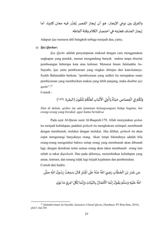27
‫ر‬ ‫ه‬‫قد‬ُ‫ي‬ ‫القصر‬ ‫إيجاز‬ ‫أن‬ ‫هو‬ ،‫اإليجاز‬ ‫نوعي‬ ‫بين‬ ‫ق‬‫والفر‬‫أما‬ ،‫كثيرة‬ ‫معان‬ ‫فيه‬
‫ألفاظه‬ ‫وقلة‬ ‫الكالم‬‫اختصار‬‫هي‬ ‫فغايته‬ ‫الحذف‬‫إيجاز‬.
Adapun ijaz menurut ahli balaghoh terbagi menjadi dua, yaitu;
a) Ijaz Qashar:
Ijaz Qashr adalah penyampaian maksud dengan cara menggunakan
ungkapan yang pendek, namun mengandung banyak makna tanpa disertai
pembuangan beberapa kata atau kalimat. Menurut Imam Jalaluddin As-
Suyuthi, ijaz yaitu pembicaraan yang ringkas ditinjau dari kata-katanya.
Syekh Baharuddin berkata; “pembicaraan yang sedikit itu merupakan suatu
pembicaraan yang memberikan makna yang lebih panjang, maka disebut ijaz
qashr”.35
Contoh :
:‫(البقرة‬
َ‫ن‬‫و‬ ُ‫ق‬‫ه‬‫ت‬
َ
‫ت‬ ْ‫م‬
ُ
‫ك‬
‫ه‬
‫ل‬َ‫ع‬
َ
‫ل‬ ِ‫اب‬َ‫ب‬
ْ
‫ل‬
َ ْ
‫األ‬ ‫ي‬ِ‫ول‬
ُ
‫اأ‬َ‫ي‬
ٌ
‫اة‬َ‫ي‬ َ‫ح‬ ِ‫اص‬َ‫ص‬ِ‫ق‬
ْ
‫ال‬ ‫ي‬ِ‫ف‬ ْ‫م‬
ُ
‫ك‬
َ
‫ل‬َ‫و‬٤٧۹)
Dan di dalam, qishos itu ada (jaminan kelangsungan) hidup bagimu, hai
orang-orang yang berakal, agar kamu bertakwa
Pada ayat Al-Quran surat Al-Baqarah:179, Allah menyatakan qishas
itu menjadi kehidupan, padahal qishash itu menghukum setimpal, membunuh
dengan membunuh, melukai dengan melukai. Jika dilihat, qishash itu akan
cepat mengurangi banyaknya orang. Akan tetapi hikmahnya adalah bila
orang-orang mengetahui bahwa setiap orang yang membunuh akan dibunuh
lagi, dengan demikian tentu semua orang akan takut membunuh orang lain
sebab ia takut diqishash. Dan pada akhirnya, menimbulkan kehidupan yang
aman, tentram, dan tenang tidak lagi terjadi kejahatan dan pembunuhan.
Contoh dari hadits:
‫ى‬
‫ه‬
‫ل‬َ‫ص‬ ِ
‫ه‬
‫اَّلل‬ َ‫ل‬‫و‬ ُ‫س‬َ‫ر‬
ُ‫ت‬ْ‫ع‬ِ‫م‬ َ‫س‬ َ‫ال‬
َ
‫ق‬ ِ‫ر‬َ‫ب‬ْ‫ن‬ِ
ْ
‫اْل‬‫ى‬
َ
‫ل‬َ‫ع‬ ُ‫ه‬ْ‫ن‬َ‫ع‬ ُ ‫ه‬
‫اَّلل‬ َ‫ي‬ ِ‫ض‬َ‫ر‬ ِ‫اب‬
‫ه‬
‫ط‬
َ
‫خ‬
ْ
‫ال‬ َ‫ن‬ْ‫ب‬ َ‫ر‬ َ‫م‬ُ‫ع‬ ‫عن‬
ُ‫ل‬‫و‬ ُ‫ق‬َ‫ي‬ َ‫م‬
‫ه‬
‫ل‬ َ‫س‬َ‫و‬ ِ‫ه‬ْ‫ي‬
َ
‫ل‬َ‫ع‬ ُ ‫ه‬
‫اَّلل‬ِ‫ات‬‫ه‬‫ي‬ِ‫الن‬ِ‫ب‬ ُ‫ال‬ َ‫م‬ْ‫ع‬
َ ْ
‫األ‬ ‫ا‬َ‫م‬‫ه‬‫ن‬ِ‫إ‬‫ى‬َ‫و‬
َ
‫ن‬ ‫ا‬ َ‫م‬ ٍ‫ئ‬ِ‫ر‬ ْ‫ام‬ ِ‫ل‬
ُ
‫ك‬ِ‫ل‬ ‫ا‬ َ‫م‬‫ه‬‫ن‬ِ‫إ‬َ‫و‬
35
Jalaludin Imam As-Suyuthi, Samudera Ulumul Quran, (Surabaya: PT Bina Ilmu, 2016),
jilid 3, hal 245.
 
