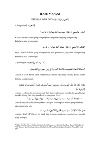 1
ILMU MA’ANI
)‫اإلنشاء‬ ‫و‬ ‫الخبر‬KHOBAR DAN INSYA (
1. Pengertian (‫)التعريف‬
‫كاذب‬ ‫أو‬ ‫صادق‬ ‫أنت‬ ‫لصاحبه‬‫يقال‬ ‫أن‬‫يصح‬ ‫ما‬ :‫الخبر‬.1
Khabar adalah kalimat yang diungkapkan oleh pembicara yang mengandung
kebenaran atau kebohongan.
‫كاذب‬ ‫أو‬ ‫صادق‬ ‫أنت‬ ‫لقائله‬ ‫يقال‬ ‫أن‬‫يصح‬ ‫ال‬:‫اإلنشاء‬
Insya’ adalah kalimat yang diungkapkan oleh pembicara yang tidak mengandung
kebenaran atau kebohongan.
2. Pembagian Khobar (‫الخبر‬ ‫)تقسيم‬
.‫اإلختصار‬ ‫مع‬ ‫معين‬‫من‬‫ز‬ ‫في‬ ‫الحدوث‬ ‫إلفادة‬ ‫فموضعه‬ ‫الفعلية‬ ‫الجملة‬
Jumlah fi’liyah dibuat untuk memberikan makna terjadinya sesuatu dalam zaman
tertentu secara singkat.
:‫مثل‬ٌ‫يم‬ ِ‫ظ‬َ‫ع‬ ٌ‫اب‬
َ
‫ذ‬َ‫ع‬ ْ‫م‬ُ‫ه‬
َ
‫ل‬َ‫و‬
ٌ
‫ة‬َ‫او‬
َ
‫ش‬ِ‫غ‬ ْ‫م‬ ِ‫ه‬ِ‫ر‬‫ا‬َ‫ص‬ْ‫ب‬
َ
‫أ‬ ‫ى‬
َ
‫ل‬َ‫ع‬َ‫و‬ ْ‫م‬ِ‫ه‬ِ‫ع‬ ْ‫م‬ َ‫س‬ ‫ى‬
َ
‫ل‬َ‫ع‬َ‫و‬ ْ‫م‬ِ‫ه‬ِ‫وب‬
ُ
‫ل‬
ُ
‫ق‬ ‫ى‬
َ
‫ل‬َ‫ع‬ ُ ‫ه‬
‫اَّلل‬ َ‫م‬َ‫ت‬
َ
‫خ‬
:‫(البقرة‬٧)
Artinya : Allah telah mengunci-mati hati dan pendengaran mereka dan penglihatan
mereka ditutup. Dan bagi mereka siksa yang amat berat.
-.‫غير‬ ‫ليس‬‫لشيئ‬‫شيئ‬ ‫ثبةت‬ ‫وضعها‬ ‫بأصل‬ ‫تفيد‬: ‫اإلسمية‬ ‫الجملة‬2
Jumlah ismiyah adalah menunjukkan ketetapan sesuatu pada sesuatu yang laintanpa
ada makna yang lain
:‫مثل‬
ْ
‫ل‬ِ‫ل‬ ‫ى‬ ً‫د‬ ُ‫ه‬ ِ‫يه‬ِ‫ف‬ َ‫ب‬ْ‫ي‬َ‫ر‬
َ
‫ال‬ ُ‫اب‬َ‫ت‬ ِ‫ك‬
ْ
‫ال‬ َ‫ك‬ِ‫ل‬
َ
‫ذ‬:‫البقرة‬( َ‫ين‬ِ‫ق‬‫ه‬‫ت‬ُ‫م‬۲)
Artinya: Kitab (Al Quran) ini tidak ada keraguan padanya; petunjuk bagi mereka
yang bertaqwa.
1
Abdul Aziz bin Ali Al-Harbi, Al-Balaghoh Al Muyassaroh , (Beirut: Daar Ibnu Hazm, 2011), hal 42
2
Ali al-Jazim dan Musthafa AMin, Al-Balaghoh Al Waadhihah , (Jakarta: Raodhoh Press, 2011), hal
139
 