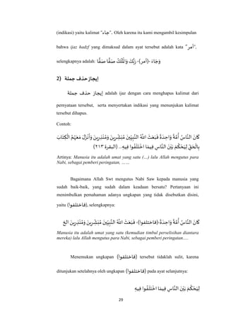 29
(indikasi) yaitu kalimat “‫جاء‬”. Oleh karena itu kami mengambil kesimpulan
bahwa ijaz hadzf yang dimaksud dalam ayat tersebut adalah kata “‫أمر‬”,
selengkapnya adalah:
َ‫اء‬ َ‫ج‬َ‫و‬-)‫(أمر‬-‫ا‬ ًّ‫ف‬َ‫ص‬ ‫ا‬ ًّ‫ف‬َ‫ص‬ ُ‫ك‬
َ
‫ل‬
َ ْ
‫اْل‬َ‫و‬ َ‫ك‬ُّ‫ب‬َ‫ر‬
2) ‫جملة‬ ‫حذف‬‫إيجاز‬
‫جملة‬ ‫حذف‬ ‫إيجاز‬ adalah ijaz dengan cara menghapus kalimat dari
pernyataan tersebut, serta menyertakan indikasi yang menunjukan kalimat
tersebut dihapus.
Contoh:
َ‫اب‬َ‫ت‬ ِ‫ك‬
ْ
‫ال‬ ُ‫م‬ُ‫ه‬َ‫ع‬ َ‫م‬ َ‫ل‬َ‫ز‬
ْ
‫ن‬
َ
‫أ‬َ‫و‬ َ‫ين‬ِ‫ر‬ ِ‫ذ‬ْ‫ن‬ ُ‫م‬َ‫و‬ َ‫ين‬ِ‫ر‬ ِ‫ش‬َ‫ب‬ُ‫م‬ َ‫ين‬ِ‫ي‬ِ‫ب‬‫ه‬‫الن‬ ُ ‫ه‬
‫اَّلل‬
َ
‫ث‬َ‫ع‬َ‫ب‬
َ
‫ف‬
ً
‫ة‬ َ‫د‬ ِ‫اح‬َ‫و‬
ً
‫ة‬ ‫ه‬‫م‬
ُ
‫أ‬ ُ‫اس‬‫ه‬‫الن‬ َ‫ان‬
َ
‫ك‬
ْ‫ي‬َ‫ب‬ َ‫م‬
ُ
‫ك‬ ْ‫ح‬َ‫ي‬ِ‫ل‬ ِ‫ق‬ َ‫ح‬
ْ
‫ال‬ِ‫ب‬‫(البقرة‬... ِ‫يه‬ِ‫ف‬ ‫وا‬ ُ‫ف‬
َ
‫ل‬َ‫ت‬
ْ
‫اخ‬ ‫ا‬ َ‫يم‬ِ‫ف‬ ِ‫اس‬‫ه‬‫الن‬ َ‫ن‬٢٤٠)
Artinya: Manusia itu adalah umat yang satu (…) lalu Allah mengutus para
Nabi, sebagai pemberi peringatan, ……
Bagaimana Allah Swt mengutus Nabi Saw kepada manusia yang
sudah baik-baik, yang sudah dalam keadaan bersatu? Pertanyaan ini
menimbulkan pemahaman adanya ungkapan yang tidak disebutkan disini,
yaitu (‫فاختلفوا‬) , selengkapnya:
ً
‫ة‬ َ‫د‬ ِ‫اح‬َ‫و‬
ً
‫ة‬ ‫ه‬‫م‬
ُ
‫أ‬ ُ‫اس‬‫ه‬‫الن‬ َ‫ان‬
َ
‫ك‬-)‫(فاختلفوا‬-‫الخ‬ َ‫ين‬ِ‫ر‬ ِ‫ذ‬ْ‫ن‬ ُ‫م‬َ‫و‬ َ‫ين‬ِ‫ر‬ ِ‫ش‬َ‫ب‬ ُ‫م‬ َ‫ين‬ِ‫ي‬ِ‫ب‬‫ه‬‫الن‬ ُ ‫ه‬
‫اَّلل‬
َ
‫ث‬َ‫ع‬َ‫ب‬
َ
‫ف‬
Manusia itu adalah umat yang satu (kemudian timbul perselisihan diantara
mereka) lalu Allah mengutus para Nabi, sebagai pemberi peringatan.....
Menemukan ungkapan )‫(فاختلفوا‬ tersebut tidaklah sulit, karena
ditunjukan setelahnya oleh ungkapan )‫(فاختلفوا‬ pada ayat selanjutnya:
ِ‫يه‬ِ‫ف‬ ‫وا‬ ُ‫ف‬
َ
‫ل‬َ‫ت‬
ْ
‫اخ‬‫ا‬ َ‫يم‬ِ‫ف‬ ِ‫اس‬‫ه‬‫الن‬ َ‫ن‬ْ‫ي‬َ‫ب‬ َ‫م‬
ُ
‫ك‬ ْ‫ح‬َ‫ي‬ِ‫ل‬
 