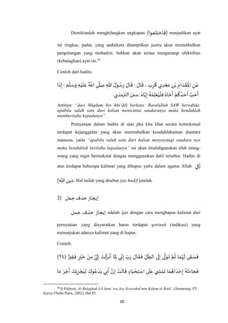 30
Demikianlah menghilangkan ungkapan )‫(فاختلفوا‬ menjadikan ayat
ini ringkas, padat, yang andaikata ditampilkan justru akan menimbulkan
pengulangan yang mubadzir, bahkan akan terasa mengurangi efektifitas
(kebalaghan) ayat ini.36
Contoh dari hadits:
‫ا‬
َ
‫ذ‬ِ‫إ‬ : َ‫م‬
‫ه‬
‫ل‬ َ‫س‬َ‫و‬ ِ‫ه‬ْ‫ي‬
َ
‫ل‬َ‫ع‬ ُ ‫ه‬
‫اَّلل‬ ‫ى‬
‫ه‬
‫ل‬َ‫ص‬ ِ‫هللا‬ ُ‫ل‬‫و‬ ُ‫س‬َ‫ر‬ َ‫ال‬
َ
‫ق‬ : َ‫ال‬
َ
‫ق‬ ، َ‫ب‬ِ‫ر‬
َ
‫ك‬ ‫ي‬ ِ‫د‬ْ‫ع‬ َ‫م‬ ِ‫ن‬ْ‫ب‬ ِ‫ام‬ َ‫د‬ ْ‫ق‬ِ
ْ
‫اْل‬ ِ‫ن‬َ‫ع‬
.ُ‫اه‬‫ه‬‫ي‬ِ‫إ‬ ُ‫ه‬ ْ‫م‬ِ‫ل‬ْ‫ع‬ُ‫ي‬
ْ
‫ل‬
َ
‫ف‬ ُ‫اه‬
َ
‫خ‬
َ
‫أ‬ ْ‫م‬
ُ
‫ك‬ ُ‫د‬ َ‫ح‬
َ
‫أ‬ ‫ه‬‫ب‬ َ‫ح‬
َ
‫أ‬.‫الترمذي‬‫سنن‬
Artinya: “dari Miqdam bin Ma’ddi berkata: Rasulullah SAW bersabda:
apabila salah satu dari kalian menicintai saudaranya maka hendaklah
memberitahu kepadanya”.
Pernyataan dalam hadits di atas jika kita lihat secara kontekstual
terdapat kejanggalan yang akan menimbulkan kesalahfahaman diantara
manusia, yaitu “apabila salah satu dari kalian menyayangi saudara nya
maka hendaklah beritahu kepadanya” ini akan disalahgunakan oleh orang-
orang yang ingin bermaksiat dengan menggunakan dalil tersebut. Hadits di
atas terdapat beberapa kalimat yang dihapus yaitu dalam agama Allah ‫(في‬
)‫هللا‬ ‫دين‬. Hal inilah yang disebut ijaz hadzf jumlah.
3) ‫جمل‬‫حذف‬ ‫إيجاز‬
‫جمل‬ ‫حذف‬ ‫إيجاز‬ adalah ijaz dengan cara menghapus kalimat dari
pernyataan yang disyaratkan harus terdapat qorinah (indikasi) yang
menunjukan adanya kalimat yang di hapus.
Contoh:
( ٌ‫ير‬ِ‫ق‬
َ
‫ف‬ ٍ‫ر‬ْ‫ي‬
َ
‫خ‬ ْ‫ن‬ِ‫م‬ ‫ه‬‫ي‬
َ
‫ل‬ِ‫إ‬ َ‫ت‬
ْ
‫ل‬َ‫ز‬
ْ
‫ن‬
َ
‫أ‬ ‫ا‬
َ
ِ‫ْل‬ ‫ي‬ِ‫ن‬ِ‫إ‬ ِ‫ب‬َ‫ر‬ َ‫ال‬
َ
‫ق‬
َ
‫ف‬ ِ‫ل‬ ِ‫الظ‬ ‫ى‬
َ
‫ل‬ِ‫إ‬ ‫ى‬
‫ه‬
‫ل‬ َ‫و‬
َ
‫ت‬ ‫ه‬‫م‬
ُ
‫ث‬ ‫ا‬ َ‫م‬ُ‫ه‬
َ
‫ل‬ ‫ى‬
َ
‫ق‬ َ‫س‬
َ
‫ف‬٢٧)
‫ا‬َ‫م‬ َ‫ر‬ ْ‫ج‬
َ
‫أ‬ َ‫ك‬َ‫ي‬ِ‫ز‬ ْ‫ج‬َ‫ي‬ِ‫ل‬ َ‫وك‬ُ‫ع‬ ْ‫د‬َ‫ي‬ ‫ي‬ِ‫ب‬
َ
‫أ‬ ‫ه‬‫ن‬ِ‫إ‬ ْ‫ت‬
َ
‫ال‬
َ
‫ق‬ ٍ‫اء‬َ‫ي‬ ْ‫ح‬ِ‫ت‬ ْ‫اس‬ ‫ى‬
َ
‫ل‬َ‫ع‬ ‫ي‬ ِ‫ش‬ ْ‫م‬
َ
‫ت‬ ‫ا‬ َ‫م‬ ُ‫اه‬ َ‫د‬ ْ‫ح‬ِ‫إ‬ ُ‫ه‬
ْ
‫ت‬َ‫اء‬ َ‫ج‬
َ
‫ف‬
36
D Hidayat, Al-Balaghah Lil Jami’ wa Asy-Syawahid min Kalam al-Badi’, (Semarang: PT.
Karya Thoha Putra, 2002), Hal 85.
 