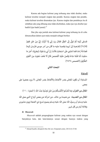 32
Karena ada bagian kalimat yang terbuang atau tidak disebut, maka
kalimat tersebut menjadi singkat dan pendek. Karena singkat dan pendek,
maka kalimat tersebut dinamakan ijaz. Karena singkat dan pendeknya itu di
sebabkan ada yang dibuang atau tidak disebutkan, maka ijaz nya disebut ijaz
hadfzf (ijaz hadzf jumal).37
Dan jika saja jumlah atau kalimat kalimat yang terbuang itu di coba
dimunculkan dalam ayat maka menjadi sebagai berikut:
ٌ‫ير‬ِ‫ق‬
َ
‫ف‬ ٍ‫ر‬ْ‫ي‬
َ
‫خ‬ ْ‫ن‬ِ‫م‬ ‫ه‬‫ي‬
َ
‫ل‬ِ‫إ‬ َ‫ت‬
ْ
‫ل‬َ‫ز‬
ْ
‫ن‬
َ
‫أ‬ ‫ا‬
َ
ِ‫ْل‬ ‫ي‬ِ‫ن‬ِ‫إ‬ ِ‫ب‬َ‫ر‬ َ‫ال‬
َ
‫ق‬
َ
‫ف‬ ِ‫ل‬ ِ‫الظ‬ ‫ى‬
َ
‫ل‬ِ‫إ‬ ‫ى‬
‫ه‬
‫ل‬ َ‫و‬
َ
‫ت‬ ‫ه‬‫م‬
ُ
‫ث‬ ‫ا‬ َ‫م‬ُ‫ه‬
َ
‫ل‬ ‫ى‬
َ
‫ق‬ َ‫س‬
َ
‫ف‬
(٢٧21))‫إليه‬ ‫سل‬‫ر‬‫فأ‬ ‫ى‬ ‫موس‬ ‫أمر‬ ‫من‬ ‫كان‬ ‫ما‬ ‫عليه‬ ‫وقصتا‬ ‫أبيهما‬ ‫إلى‬ ‫(فذهبتا‬
ْ‫د‬َ‫ي‬ ‫ي‬ِ‫ب‬
َ
‫أ‬ ‫ه‬‫ن‬ِ‫إ‬ ْ‫ت‬
َ
‫ال‬
َ
‫ق‬ ٍ‫اء‬َ‫ي‬ ْ‫ح‬ِ‫ت‬ ْ‫اس‬ ‫ى‬
َ
‫ل‬َ‫ع‬ ‫ي‬ ِ‫ش‬ ْ‫م‬
َ
‫ت‬ ‫ا‬ َ‫م‬ ُ‫اه‬ َ‫د‬ ْ‫ح‬ِ‫إ‬ ُ‫ه‬
ْ
‫ت‬َ‫اء‬ َ‫ج‬
َ
‫ف‬‫ا‬َ‫م‬ َ‫ر‬ ْ‫ج‬
َ
‫أ‬ َ‫ك‬َ‫ي‬ِ‫ز‬ ْ‫ج‬َ‫ي‬ِ‫ل‬ َ‫وك‬ُ‫ع‬
ِ‫م‬ْ‫و‬
َ
‫ق‬
ْ
‫ال‬ َ‫ن‬ِ‫م‬ َ‫ت‬ْ‫و‬ َ‫ج‬
َ
‫ن‬
ْ
‫ف‬
َ
‫خ‬
َ
‫ت‬
َ
‫ال‬ َ‫ال‬
َ
‫ق‬ َ‫ص‬َ‫ص‬
َ
‫ق‬
ْ
‫ال‬ ِ‫ه‬ْ‫ي‬
َ
‫ل‬َ‫ع‬ ‫ه‬‫ص‬
َ
‫ق‬َ‫و‬ ُ‫ه‬َ‫اء‬ َ‫ج‬ ‫ا‬ ‫ه‬‫م‬
َ
‫ل‬
َ
‫ف‬ ‫ا‬َ‫ن‬
َ
‫ل‬ َ‫ت‬ْ‫ي‬
َ
‫ق‬ َ‫س‬
‫(القصص‬ َ‫ين‬ِِ‫اْل‬
‫ه‬
‫الظ‬٢٧‫ـ‬٢٦)
‫الثاني‬ ‫املبحث‬
‫املساواة‬
‫بعضها‬ ‫يزيد‬ ‫ال‬ ،‫اْلعانى‬ ‫بقدر‬ ‫واأللفاظ‬ ‫األلفاظ‬ ‫بقدر‬ ‫اْلعانى‬ ‫ن‬‫تكو‬ ‫أن‬ ‫اْلساواة‬‫على‬
.‫بعض‬
‫القرآن‬ ‫من‬ ‫املثال‬:: ‫البقرة‬( . ِ
‫ه‬
‫اَّلل‬ َ‫د‬ْ‫ن‬ِ‫ع‬ ُ‫وه‬ ُ‫د‬ ِ‫ج‬
َ
‫ت‬ ٍ‫ر‬ْ‫ي‬
َ
‫خ‬ ْ‫ن‬ِ‫م‬ ْ‫م‬
ُ
‫ك‬ ِ‫س‬ ُ‫ف‬
ْ
‫ن‬
َ
ِ‫أل‬ ‫وا‬ ُ‫م‬ ِ‫د‬
َ
‫ق‬
ُ
‫ت‬ ‫ا‬ َ‫م‬َ‫و‬٤۱٧)
:‫الحديث‬ ‫من‬ ‫املثال‬‫هللا‬ ‫صلى‬ ‫النبي‬ ‫أزواج‬ ‫بعض‬ ‫عن‬ ‫أته‬‫ر‬‫ام‬ ‫عن‬ ،‫خالد‬ ‫بن‬ ‫هنيدة‬ ‫عن‬
‫ع‬ ‫ويوم‬ ‫الحجة‬ ‫ذي‬ ‫تسع‬ ‫يصوم‬ ‫وسلم‬ ‫عليه‬ ‫هللا‬ ‫صلى‬ ‫هللا‬ ‫ل‬‫سو‬‫ر‬ ‫أن‬ ‫وسلم‬ ‫عليه‬‫شورى‬
.‫شهر‬ ‫كل‬ ‫من‬ ‫أيام‬ ‫وثالثة‬
B. Musawah
Musawah adalah pengungkapan kalimat yang makna nya sesuai dengan
banyaknya kata, dan kata-katanya sesuai dengan luasnya makna yang
37
Ahmad Syatibi, Balaghoh Ilmu Ma’ani, (Tarjamah center, 2013) H. 67-68.
 
