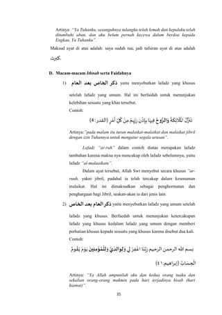 35
Artinya: “Ya Tuhanku, sesunguhnya tulangku telah lemah dan kepalaku telah
ditumbuhi uban, dan aku belum pernah kecewa dalam berdoa kepada
Engkau, Ya Tuhanku”.
Maksud ayat di atas adalah: saya sudah tua, jadi tafsiran ayat di atas adalah
‫كبرت‬.
D. Macam-macam Ithnab serta Faidahnya
1) ‫بعد‬ ‫الخاص‬ ‫ذكر‬‫العام‬ yaitu menyebutkan lafadz yang khusus
setelah lafadz yang umum. Hal ini berfaidah untuk menunjukan
kelebihan sesuatu yang khas tersebut.
Contoh:
ُ
‫ة‬
َ
‫ك‬ِ‫ئ‬
َ
‫ال‬
َ ْ
‫اْل‬ ُ‫ل‬‫ه‬‫ز‬
َ
‫ن‬
َ
‫ت‬‫وح‬ُّ‫الر‬َ‫و‬:‫(القدر‬ ٍ‫ر‬ ْ‫م‬
َ
‫أ‬ ِ‫ل‬
ُ
‫ك‬ ْ‫ن‬ِ‫م‬ ْ‫م‬ِ‫ه‬ِ‫ب‬َ‫ر‬ ِ‫ن‬
ْ
‫ذ‬ِ‫إ‬ِ‫ب‬ ‫ا‬َ‫يه‬ِ‫ف‬1)
Artinya:”pada malam itu turun malaikat-malaikat dan malaikat jibril
dengan izin Tuhannya untuk mengatur segala urusan”.
Lafadz “ar-ruh” dalam contoh diatas merupakan lafadz
tambahan karena makna nya mencakup oleh lafadz sebelumnya, yaitu
lafadz “al-malaaikatu”.
Dalam ayat tersebut, Allah Swt menyebut secara khusus ”ar-
ruuh, yakni jibril, padahal ia telah tercakup dalam keumuman
malaikat. Hal ini dimaksudkan sebagai penghormatan dan
penghargaan bagi Jibril, seakan-akan ia dari jenis lain.
2) ‫الخاص‬ ‫بعد‬ ‫العام‬‫ذكر‬ yaitu menyebutkan lafadz yang umum setelah
lafadz yang khusus. Berfaedah untuk menunjukan ketercakupan
lafadz yang khusus kedalam lafadz yang umum dengan memberi
perhatian khusus kepada sesuatu yang khusus karena disebut dua kali.
Contoh:
َ‫و‬ ‫ي‬ِ‫ل‬ ْ‫ر‬ِ‫ف‬
ْ
‫اغ‬ ‫ا‬َ‫ن‬‫ه‬‫ب‬َ‫ر‬‫الرحيم‬‫الرحمن‬ ‫هللا‬ ‫بسم‬َ‫ي‬
َ
‫د‬ِ‫ال‬َ‫و‬ِ‫ل‬َ‫و‬
َ
‫ين‬ِ‫ن‬ِ‫م‬‫ؤ‬‫م‬‫ل‬ِ‫ل‬ُ‫وم‬ ُ‫ق‬َ‫ي‬ َ‫م‬ْ‫و‬َ‫ي‬
ُ‫اب‬ َ‫س‬ ِ‫ح‬
ْ
‫ال‬:‫اهيم‬‫ر‬‫(إب‬٧٤)
Artinya: “Ya Allah ampunilah aku dan kedua orang tuaku dan
sekalian orang-orang mukmin pada hari terjadinya hisab (hari
kiamat)”.
 