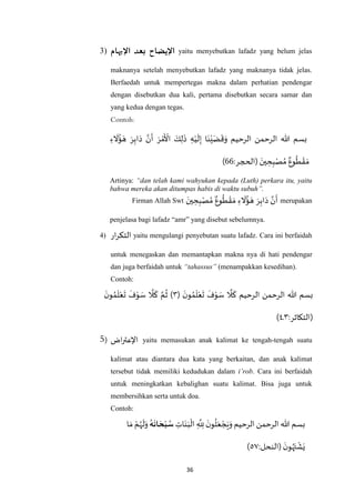 36
3) ‫اإليضاح‬‫اإلبهام‬ ‫بعد‬ yaitu menyebutkan lafadz yang belum jelas
maknanya setelah menyebutkan lafadz yang maknanya tidak jelas.
Berfaedah untuk mempertegas makna dalam perhatian pendengar
dengan disebutkan dua kali, pertama disebutkan secara samar dan
yang kedua dengan tegas.
Contoh:
‫الرحيم‬ ‫الرحمن‬ ‫هللا‬ ‫بسم‬ِ‫ء‬
َ
‫ال‬
ُ
‫ؤ‬ َ‫ه‬ َ‫ر‬ِ‫اب‬َ‫د‬ ‫ه‬‫ن‬
َ
‫أ‬ َ‫ر‬ ْ‫م‬
َ ْ
‫األ‬ َ‫ك‬ِ‫ل‬
َ
‫ذ‬ ِ‫ه‬ْ‫ي‬
َ
‫ل‬ِ‫إ‬ ‫ا‬َ‫ن‬ْ‫ي‬َ‫ض‬
َ
‫ق‬َ‫و‬
:‫(الحجر‬ َ‫ين‬ ِ‫ح‬ِ‫ب‬ْ‫ص‬ ُ‫م‬ ٌ‫وع‬
ُ
‫ط‬ ْ‫ق‬ َ‫م‬11)
Artinya: “dan telah kami wahyukan kepada (Luth) perkara itu, yaitu
bahwa mereka akan ditumpas habis di waktu subuh”.
Firman Allah Swt
َ‫ين‬ ِ‫ح‬ِ‫ب‬ْ‫ص‬ ُ‫م‬ ٌ‫وع‬
ُ
‫ط‬ ْ‫ق‬ َ‫م‬ ِ‫ء‬
َ
‫ال‬
ُ
‫ؤ‬ َ‫ه‬ َ‫ر‬ِ‫اب‬َ‫د‬ ‫ه‬‫ن‬
َ
‫أ‬ merupakan
penjelasa bagi lafadz “amr” yang disebut sebelumnya.
4) ‫ار‬‫ر‬‫التك‬ yaitu mengulangi penyebutan suatu lafadz. Cara ini berfaidah
untuk menegaskan dan memantapkan makna nya di hati pendengar
dan juga berfaidah untuk “tahassus” (menampakkan kesedihan).
Contoh:
‫الرحيم‬ ‫الرحمن‬ ‫هللا‬ ‫بسم‬(
َ‫ن‬‫و‬ ُ‫م‬
َ
‫ل‬ْ‫ع‬
َ
‫ت‬
َ
‫ف‬ْ‫و‬ َ‫س‬
‫ه‬
‫ال‬
َ
‫ك‬٠
َ‫ن‬‫و‬ ُ‫م‬
َ
‫ل‬ْ‫ع‬
َ
‫ت‬
َ
‫ف‬ْ‫و‬ َ‫س‬
‫ه‬
‫ال‬
َ
‫ك‬ ‫ه‬‫م‬
ُ
‫ث‬ )
:‫(التكاثر‬٠‫ـ‬٧)
5) ‫اض‬‫ر‬‫اإلعت‬ yaitu memasukan anak kalimat ke tengah-tengah suatu
kalimat atau diantara dua kata yang berkaitan, dan anak kalimat
tersebut tidak memiliki kedudukan dalam i’rob. Cara ini berfaidah
untuk meningkatkan kebalighan suatu kalimat. Bisa juga untuk
membersihkan serta untuk doa.
Contoh:
‫الرحيم‬ ‫الرحمن‬ ‫هللا‬ ‫بسم‬َ‫ن‬َ‫ب‬
ْ
‫ال‬ ِ
‫ه‬
ِ‫َّلل‬
َ‫ن‬‫و‬
ُ
‫ل‬َ‫ع‬ ْ‫ج‬َ‫ي‬َ‫و‬ِ‫ات‬‫ه‬
َ
‫ان‬ َ‫ح‬‫ب‬‫س‬‫ا‬ َ‫م‬ ْ‫م‬ُ‫ه‬
َ
‫ل‬َ‫و‬
:‫(النحل‬
َ‫ن‬‫و‬ُ‫ه‬َ‫ت‬
ْ
‫ش‬َ‫ي‬٦٧)
 