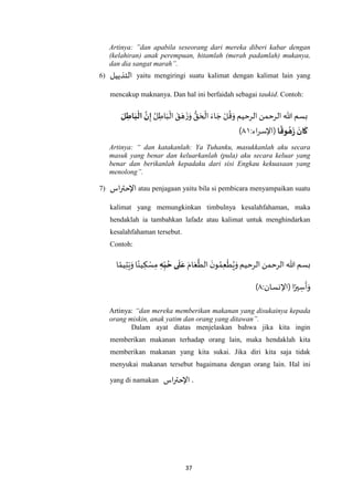 37
Artinya: ”dan apabila seseorang dari mereka diberi kabar dengan
(kelahiran) anak perempuan, hitamlah (merah padamlah) mukanya,
dan dia sangat marah”.
6) ‫التذييل‬ yaitu mengiringi suatu kalimat dengan kalimat lain yang
mencakup maknanya. Dan hal ini berfaidah sebagai taukid. Contoh:
‫الرحيم‬ ‫الرحمن‬ ‫هللا‬ ‫بسم‬ُ‫ل‬ ِ‫اط‬َ‫ب‬
ْ
‫ال‬ َ‫ق‬ َ‫ه‬
َ‫ز‬َ‫و‬ ُّ‫ق‬ َ‫ح‬
ْ
‫ال‬ َ‫اء‬ َ‫ج‬ ْ‫ل‬
ُ
‫ق‬َ‫و‬َ‫ل‬ ِ‫اط‬َ‫ب‬‫ال‬ َ‫ن‬ِ‫إ‬
‫ا‬
ً
‫وق‬‫ه‬َ
‫ز‬
َ
‫ان‬
َ
‫ك‬:‫اء‬‫ر‬‫(اإلس‬٤٤)
Artinya: “ dan katakanlah: Ya Tuhanku, masukkanlah aku secara
masuk yang benar dan keluarkanlah (pula) aku secara keluar yang
benar dan berikanlah kepadaku dari sisi Engkau kekuasaan yang
menolong”.
7) ‫اس‬‫ر‬‫اإلحت‬ atau penjagaan yaitu bila si pembicara menyampaikan suatu
kalimat yang memungkinkan timbulnya kesalahfahaman, maka
hendaklah ia tambahkan lafadz atau kalimat untuk menghindarkan
kesalahfahaman tersebut.
Contoh:
‫الرحيم‬ ‫الرحمن‬ ‫هللا‬ ‫بسم‬َ‫ام‬َ‫ع‬
‫ه‬
‫الط‬
َ‫ن‬‫و‬ ُ‫م‬ِ‫ع‬
ْ
‫ط‬ُ‫ي‬َ‫و‬ِ‫ه‬ِ
ّ‫ب‬‫ح‬ ‫ى‬
َ
‫ل‬َ‫ع‬‫ا‬ ً‫يم‬ِ‫ت‬َ‫ي‬َ‫و‬‫ا‬ً‫ين‬ ِ‫ك‬ ْ‫س‬ِ‫م‬
:‫(اإلنسان‬ ‫ا‬ً‫ير‬ ِ‫س‬
َ
‫أ‬َ‫و‬٤)
Artinya: “dan mereka memberikan makanan yang disukainya kepada
orang miskin, anak yatim dan orang yang ditawan”.
Dalam ayat diatas menjelaskan bahwa jika kita ingin
memberikan makanan terhadap orang lain, maka hendaklah kita
memberikan makanan yang kita sukai. Jika diri kita saja tidak
menyukai makanan tersebut bagaimana dengan orang lain. Hal ini
yang di namakan ‫اس‬‫ر‬‫اإلحت‬ .
 