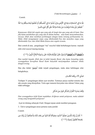39
2.‫منفصل‬(Tidak Bersambungan)
Contoh:
ُ ‫ه‬
‫اَّلل‬ ِ‫ه‬ِ‫ب‬ ْ‫م‬
ُ
‫ك‬ْ‫ب‬ ِ‫اس‬ َ‫ح‬ُ‫ي‬ ُ‫وه‬ ُ‫ف‬
ْ
‫خ‬
ُ
‫ت‬ ْ‫و‬
َ
‫أ‬ ْ‫م‬
ُ
‫ك‬ ِ‫س‬ ُ‫ف‬
ْ
‫ن‬
َ
‫أ‬ ‫ي‬ِ‫ف‬ ‫ا‬ َ‫م‬ ‫وا‬ ُ‫د‬ْ‫ب‬
ُ
‫ت‬ ْ‫ن‬ِ‫إ‬َ‫و‬ ۗ ِ‫ض‬ْ‫ر‬
َ ْ
‫األ‬ ‫ي‬ِ‫ف‬ ‫ا‬ َ‫م‬َ‫و‬ ِ‫ات‬َ‫او‬ َ‫م‬ ‫ه‬‫الس‬ ‫ي‬ِ‫ف‬ ‫ا‬ َ‫م‬ ِ
‫ه‬
ِ‫َّلل‬
َۖۖ
ِ‫ْل‬ ُ‫ر‬ِ‫ف‬
ْ
‫غ‬َ‫ي‬
َ
‫ف‬ٌ‫ير‬ ِ‫د‬
َ
‫ق‬ ٍ‫ء‬ْ‫ي‬
َ
‫ش‬ ِ‫ل‬
ُ
‫ك‬ ٰ‫ى‬
َ
‫ل‬َ‫ع‬ ُ ‫ه‬
‫اَّلل‬َ‫و‬ ۗ ُ‫اء‬
َ
‫ش‬َ‫ي‬ ْ‫ن‬ َ‫م‬ ُ‫ب‬ ِ‫ذ‬َ‫ع‬ُ‫ع‬َ‫و‬ ُ‫اء‬
َ
‫ش‬َ‫ي‬ ْ‫ن‬
Kepunyaan Allah-lah segala apa yang ada di langit dan apa yang ada di bumi. Dan
jika kamu melahirkan apa yang ada di dalam hatimu atau kamu menyembunyikan,
niscaya Allah akan membuat perhitungan dengan kamu tentang perbuatanmu itu.
Maka Allah mengampuni siapa yang dikehendaki-Nya dan menyiksa siapa yang
dikehendaki-Nya; dan Allah Maha Kuasa atas segala sesuatu.
Dari contoh di atas, pengulangan “ma” maushul tidak berhubungan karena terpisah
oleh silah mausul masing-masing
َ‫و‬‫وا‬‫يع‬ ِ‫ط‬
َ
‫أ‬َ‫و‬َ‫ه‬
‫ه‬
‫الل‬‫وا‬‫يع‬ ِ‫ط‬
َ
‫أ‬َ‫ل‬‫و‬ ُ‫س‬‫ه‬‫الر‬ْۚ‫ن‬ِ‫إ‬
َ
‫ف‬ْ‫م‬ُ‫ت‬ْ‫ي‬
‫ه‬
‫ل‬َ‫و‬
َ
‫ت‬ٰ‫ى‬
َ
‫ل‬َ‫ع‬ ‫ا‬ َ‫م‬‫ه‬‫ن‬ِ‫إ‬
َ
‫ف‬
ُ
‫غ‬
َ
‫ال‬َ‫ب‬
ْ
‫اال‬َ‫ن‬ِ‫ول‬ ُ‫س‬َ‫ر‬﴿ ُ‫ين‬ِ‫ب‬
ُ ْ
‫اْل‬٤٢﴾
Dan taatlah kepada Allah dan ta`atlah kepada Rasul, jika kamu berpaling maka
sesungguhnya kewajiban Rasul Kami hanyalah menyampaikan (amanat Allah)
dengan terang.
Dan jika lafadz ‫وا‬ُ‫يع‬ ِ‫ط‬
َ
‫أ‬ tidak terjadi pengulangan, maka akan kehilangan nilai
balaghohnya.
‫تكذبان‬‫بكما‬‫ر‬ ‫االء‬ ‫فبأي‬
Terdapat 31 pengulangan dalam ayat tersebut. Tentunya punya nasihat tertentu dan
ada sesuatu yang ditonjolkan. Yaitu agar manusia bersyukur atas nikmat Tuhan yang
tidak terhingga
ٍ‫ر‬ ِ‫ك‬ ‫ه‬‫د‬ ُ‫م‬ ْ‫ن‬ِ‫م‬ ْ‫ل‬َ‫ه‬
َ
‫ف‬ ِ‫ر‬
ْ
‫ك‬ ِ‫لذ‬ِ‫ل‬ َ‫آن‬ْ‫ر‬ ُ‫ق‬
ْ
‫ال‬ ‫ا‬
َ
‫ن‬ْ‫ر‬ ‫ه‬‫س‬َ‫ي‬ ْ‫د‬
َ
‫ق‬
َ
‫ل‬َ‫و‬
Dan sesungguhnya telah Kami mudahkan Al-Quran untuk pelajaran, maka adakah
orang yang mengambil pelajaran?
Ayat ini diulang sebanyak 4 kali. Dengan tujuan untuk memberi penegasan.
3. Takror pengulangan unsur pertama suatu jumlah
Contoh:
.1ِ‫م‬ َ‫ك‬‫ه‬‫ب‬َ‫ر‬ ‫ه‬‫ن‬ِ‫إ‬
ْ
‫وا‬ ُ‫ح‬
َ
‫ل‬ْ‫ص‬
َ
‫أ‬َ‫و‬ َ‫ك‬ِ‫ل‬
َ
‫ذ‬ ِ‫د‬ْ‫ع‬َ‫ب‬ ‫ن‬ِ‫م‬
ْ
‫وا‬ُ‫اب‬
َ
‫ت‬ ‫ه‬‫م‬
ُ
‫ث‬ ٍ‫ة‬
َ
‫ال‬َ‫ه‬ َ‫ج‬ِ‫ب‬ َ‫وء‬ ُّ‫الس‬
ْ
‫وا‬
ُ
‫ل‬ِ‫م‬َ‫ع‬ َ‫ين‬ ِ‫ذ‬
‫ه‬
‫ل‬ِ‫ل‬ َ‫ك‬‫ه‬‫ب‬َ‫ر‬ ‫ه‬‫ن‬ِ‫إ‬ ‫ه‬‫م‬
ُ
‫ث‬‫ن‬
‫ا‬ َ‫ه‬ ِ‫د‬ْ‫ع‬َ‫ب‬ٌ‫ور‬ ُ‫ف‬
َ
‫غ‬
َ
‫ل‬﴿ ٌ‫يم‬ ِ‫ح‬‫ه‬‫ر‬٤٤٩﴾
 