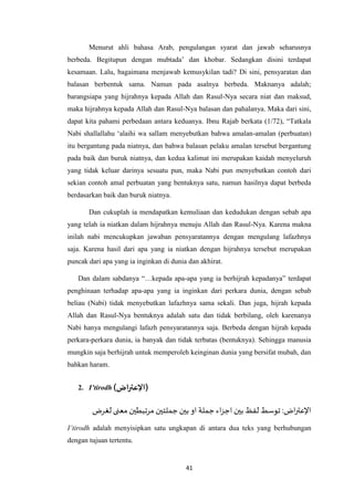 41
Menurut ahli bahasa Arab, pengulangan syarat dan jawab seharusnya
berbeda. Begitupun dengan mubtada’ dan khobar. Sedangkan disini terdapat
kesamaan. Lalu, bagaimana menjawab kemusykilan tadi? Di sini, pensyaratan dan
balasan berbentuk sama. Namun pada asalnya berbeda. Maknanya adalah;
barangsiapa yang hijrahnya kepada Allah dan Rasul-Nya secara niat dan maksud,
maka hijrahnya kepada Allah dan Rasul-Nya balasan dan pahalanya. Maka dari sini,
dapat kita pahami perbedaan antara keduanya. Ibnu Rajab berkata (1/72), “Tatkala
Nabi shallallahu ‘alaihi wa sallam menyebutkan bahwa amalan-amalan (perbuatan)
itu bergantung pada niatnya, dan bahwa balasan pelaku amalan tersebut bergantung
pada baik dan buruk niatnya, dan kedua kalimat ini merupakan kaidah menyeluruh
yang tidak keluar darinya sesuatu pun, maka Nabi pun menyebutkan contoh dari
sekian contoh amal perbuatan yang bentuknya satu, namun hasilnya dapat berbeda
berdasarkan baik dan buruk niatnya.
Dan cukuplah ia mendapatkan kemuliaan dan kedudukan dengan sebab apa
yang telah ia niatkan dalam hijrahnya menuju Allah dan Rasul-Nya. Karena makna
inilah nabi mencukupkan jawaban pensyaratannya dengan mengulang lafazhnya
saja. Karena hasil dari apa yang ia niatkan dengan hijrahnya tersebut merupakan
puncak dari apa yang ia inginkan di dunia dan akhirat.
Dan dalam sabdanya “…kepada apa-apa yang ia berhijrah kepadanya” terdapat
penghinaan terhadap apa-apa yang ia inginkan dari perkara dunia, dengan sebab
beliau (Nabi) tidak menyebutkan lafazhnya sama sekali. Dan juga, hijrah kepada
Allah dan Rasul-Nya bentuknya adalah satu dan tidak berbilang, oleh karenanya
Nabi hanya mengulangi lafazh pensyaratannya saja. Berbeda dengan hijrah kepada
perkara-perkara dunia, ia banyak dan tidak terbatas (bentuknya). Sehingga manusia
mungkin saja berhijrah untuk memperoleh keinginan dunia yang bersifat mubah, dan
bahkan haram.
2. I’tirodh (‫اض‬‫ر‬‫)اإلعت‬
‫لغرض‬‫معنى‬ ‫مرتبطين‬‫جملتين‬‫بين‬ ‫او‬ ‫جملة‬‫اء‬‫ز‬‫اج‬ ‫بين‬‫لفظ‬‫توسط‬:‫اض‬‫ر‬‫اإلعت‬
I’tirodh adalah menyisipkan satu ungkapan di antara dua teks yang berhubungan
dengan tujuan tertentu.
 