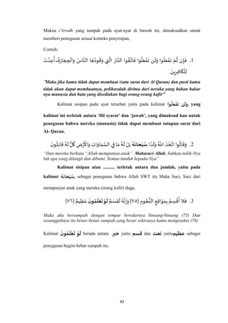 42
Makna i’tirodh yang tampak pada ayat-ayat di bawah ini, dimaksudkan untuk
memberi penegasan sesuai konteks penyisipan,
Contoh:
1.
ُ‫ود‬
ُ
‫ق‬َ‫و‬ ‫ي‬ ِ‫ت‬
‫ه‬
‫ال‬ َ‫ار‬‫ه‬‫الن‬ ‫وا‬ ُ‫ق‬‫ه‬‫ات‬
َ
‫ف‬ ‫وا‬
ُ
‫ل‬َ‫ع‬ ْ‫ف‬
َ
‫ت‬ ‫ن‬
َ
‫ل‬َ‫و‬ ‫وا‬
ُ
‫ل‬َ‫ع‬ ْ‫ف‬
َ
‫ت‬ ْ‫م‬
‫ه‬
‫ل‬ ‫ن‬ِ‫إ‬
َ
‫ف‬ْ‫ت‬ ‫ه‬‫د‬ِ‫ع‬
ُ
‫أ‬ ۖ
ُ
‫ة‬َ‫ر‬‫ا‬ َ‫ج‬ ِ‫ح‬
ْ
‫ال‬َ‫و‬ ُ‫اس‬‫ه‬‫الن‬ ‫ا‬ َ‫ه‬
َ‫ين‬ِ‫ر‬ِ‫ف‬‫ا‬
َ
‫ك‬
ْ
‫ل‬ِ‫ل‬
“Maka jika kamu tidak dapat membuat (satu surat dari Al Quran) dan pasti kamu
tidak akan dapat membuatnya, peliharalah dirimu dari neraka yang bahan bakar
nya manusia dan batu yang disediakan bagi orang-orang kafir”
Kalimat sisipan pada ayat tersebut yaitu pada kalimat ‫وا‬‫ل‬َ‫ع‬‫ف‬
َ
‫ت‬ ‫ن‬
َ
‫ل‬َ‫,و‬ yang
kalimat ini terletak antara ‘fiil syarat’ dan ‘jawab’, yang dimaksud kan untuk
penegasan bahwa mereka (manusia) tidak dapat membuat satupun surat dari
Al- Quran.
2.‫ا‬ ً‫د‬
َ
‫ل‬َ‫و‬ ُ ‫ه‬
‫اَّلل‬
َ
‫ذ‬
َ
‫خ‬‫ه‬‫ات‬‫وا‬
ُ
‫ال‬
َ
‫ق‬َ‫و‬‫ه‬
َ
‫ان‬ َ‫ح‬‫ب‬‫س‬
َ‫ن‬‫و‬ُ‫ت‬ِ‫ن‬‫ا‬
َ
‫ق‬ ُ‫ه‬
َ
‫ل‬‫ل‬
ُ
‫ك‬ ِ‫ض‬ْ‫ر‬
َ ْ
‫األ‬َ‫و‬ ِ‫ات‬َ‫او‬ َ‫م‬ ‫ه‬‫الس‬ ‫ي‬ِ‫ف‬ ‫ا‬ َ‫م‬ ُ‫ه‬
َ
‫ل‬ ْ‫ل‬َ‫ب‬
“Dan mereka berkata “Allah mempunyai anak”. Mahasuci Allah, bahkan milik-Nya
lah apa yang dilangit dan dibumi. Semua tunduk kepada-Nya”
Kalimat sisipan atau .......... terletak antara dua jumlah, yaitu pada
kalimat ‫ه‬
َ
‫ان‬ َ‫ح‬‫ب‬‫,س‬ sebagai penegasan bahwa Allah SWT itu Maha Suci, Suci dari
mempunyai anak yang mereka (orang kafir) duga.
3.( ِ‫وم‬ ُ‫ج‬ُّ‫الن‬ ِ‫ع‬ِ‫ق‬‫ا‬َ‫و‬ َ‫م‬ِ‫ب‬ ُ‫م‬ ِ‫س‬
ْ
‫ق‬
ُ
‫أ‬ ‫ال‬
َ
‫ف‬٧٦ٌ‫م‬ َ‫س‬
َ
‫ق‬
َ
‫ل‬ ُ‫ه‬‫ه‬‫ن‬ِ‫إ‬َ‫و‬ )
َ
‫ل‬
َ
‫ن‬‫و‬‫م‬
َ
‫ل‬‫ع‬
َ
‫ت‬‫و‬ٌ‫يم‬ ِ‫ظ‬َ‫ع‬(٧٥)
Maka aku bersumpah dengan tempat beredarnya bintang-bintang (75) Dan
sesungguhnya itu benar-benar sumpah yang besar sekiranya kamu mengetahui (76)
Kalimat
َ
‫ن‬‫و‬‫م‬
َ
‫ل‬‫ع‬
َ
‫ت‬ ‫و‬
َ
‫ل‬ berada antara ‫خبر‬ yaitu ‫قسم‬ dan ‫نعت‬ yaitu‫عظيم‬ sebagai
penegasan begitu hebat sumpah itu.
 