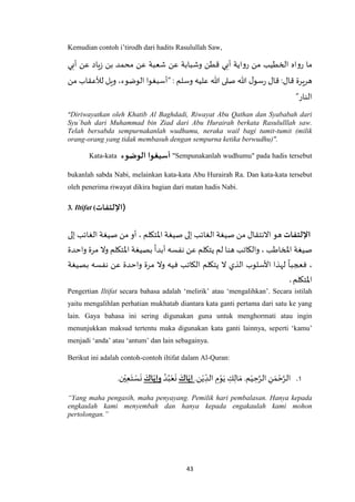 43
Kemudian contoh i’tirodh dari hadits Rasulullah Saw,
‫أبي‬ ‫عن‬ ‫ياد‬‫ز‬ ‫بن‬ ‫محمد‬ ‫عن‬ ‫شعبة‬ ‫عن‬ ‫وشبابة‬ ‫قطن‬ ‫أبي‬ ‫رواية‬ ‫من‬ ‫الخطيب‬ ‫رواه‬ ‫ما‬
: ‫وسلم‬ ‫عليه‬ ‫هللا‬ ‫صلى‬ ‫هللا‬ ‫ل‬‫سو‬‫ر‬ ‫قال‬ :‫قال‬ ‫هريرة‬“‫من‬ ‫لألعقاب‬ ‫ويل‬ ،‫الوضوء‬ ‫أسبغوا‬
‫النار‬”
“Diriwayatkan oleh Khatib Al Baghdadi, Riwayat Abu Qathan dan Syababah dari
Syu`bah dari Muhammad bin Ziad dari Abu Hurairah berkata Rasululllah saw.
Telah bersabda sempurnakanlah wudhumu, neraka wail bagi tumit-tumit (milik
orang-orang yang tidak membasuh dengan sempurna ketika berwudhu)".
Kata-kata ‫الوضوء‬ ‫أسبغوا‬ "Sempunakanlah wudhumu" pada hadis tersebut
bukanlah sabda Nabi, melainkan kata-kata Abu Hurairah Ra. Dan kata-kata tersebut
oleh penerima riwayat dikira bagian dari matan hadis Nabi.
3. Iltifat (‫)اإللتفات‬
‫اإللتفات‬‫هو‬‫الغائ‬ ‫صيغة‬ ‫من‬ ‫االنتقال‬‫إلى‬ ‫الغائب‬ ‫صيغة‬ ‫من‬ ‫أو‬ ، ‫اْلتكلم‬ ‫صيغة‬ ‫إلى‬ ‫ب‬
‫واحدة‬ ‫مرة‬ ‫وال‬ ‫اْلتكلم‬ ‫بصيغة‬
ً
‫أبدا‬ ‫نفسه‬ ‫عن‬ ‫يتكلم‬ ‫لم‬ ‫هنا‬ ‫والكاتب‬ ، ‫املخاطب‬ ‫صيغة‬
‫بصيغة‬ ‫نفسه‬ ‫عن‬ ‫واحدة‬ ‫مرة‬ ‫وال‬ ‫فيه‬ ‫الكاتب‬ ‫يتكلم‬ ‫ال‬ ‫الذي‬ ‫األسلوب‬ ‫لهذا‬
ً
‫فعجبا‬ ،
‫اْلتكلم‬.
Pengertian Iltifat secara bahasa adalah ‘melirik’ atau ‘mengalihkan’. Secara istilah
yaitu mengalihlan perhatian mukhatab diantara kata ganti pertama dari satu ke yang
lain. Gaya bahasa ini sering digunakan guna untuk menghormati atau ingin
menunjukkan maksud tertentu maka digunakan kata ganti lainnya, seperti ‘kamu’
menjadi ‘anda’ atau ‘antum’ dan lain sebagainya.
Berikut ini adalah contoh-contoh iltifat dalam Al-Quran:
1..‫ن‬ْ‫ي‬ ِ‫الد‬ ِ‫م‬ْ‫و‬َ‫ي‬ ِ‫ك‬ِ‫ال‬ َ‫م‬ .‫م‬ْ‫ي‬ ِ‫ح‬‫ه‬‫الر‬ ِ‫ن‬ َ‫م‬ ْ‫ح‬‫ه‬‫الر‬َ‫اك‬ّ‫إي‬ُ‫د‬ُ‫ب‬ْ‫ع‬
َ
‫ن‬َ‫اك‬ّ‫وإي‬.‫ن‬ْ‫ي‬ِ‫ع‬َ‫ت‬ ْ‫س‬
َ
‫ن‬
“Yang maha pengasih, maha penyayang. Pemilik hari pembalasan. Hanya kepada
engkaulah kami menyembah dan hanya kepada engakaulah kami mohon
pertolongan.”
 