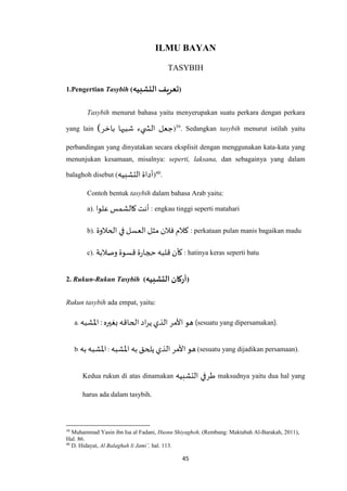 45
ILMU BAYAN
TASYBIH
1.Pengertian Tasybih (‫التشبيه‬ ‫تعريف‬)
Tasybih menurut bahasa yaitu menyerupakan suatu perkara dengan perkara
yang lain (‫باخر‬ ‫شبيها‬ ‫يء‬ ‫الش‬ ‫جعل‬)39
. Sedangkan tasybih menurut istilah yaitu
perbandingan yang dinyatakan secara eksplisit dengan menggunakan kata-kata yang
menunjukan kesamaan, misalnya: seperti, laksana, dan sebagainya yang dalam
balaghoh disebut (‫التشبيه‬‫أداة‬)40
.
Contoh bentuk tasybih dalam bahasa Arab yaitu:
a). ‫علوا‬‫كالشمس‬ ‫أنت‬ : engkau tinggi seperti matahari
b). ‫الحالوة‬ ‫في‬ ‫العسل‬ ‫مثل‬ ‫فالن‬ ‫كالم‬ : perkataan pulan manis bagaikan madu
c). ‫وصالبة‬ ‫قسوة‬ ‫ة‬‫ر‬‫حجا‬‫قلبه‬ ‫كأن‬ : hatinya keras seperti batu
2. Rukun-Rukun Tasybih (‫التشبيه‬ ‫أركان‬)
Rukun tasybih ada empat, yaitu:
a. ‫اْلشبه‬ :‫بغيره‬ ‫الحاقه‬‫اد‬‫ر‬‫ي‬ ‫الذي‬ ‫األمر‬ ‫هو‬ (sesuatu yang dipersamakan).
b. ‫به‬‫اْلشبه‬: ‫ا‬ ‫هو‬‫اْلشبه‬ ‫به‬ ‫يلحق‬ ‫الذي‬ ‫ألمر‬ (sesuatu yang dijadikan persamaan).
Kedua rukun di atas dinamakan ‫التشبيه‬ ‫طرفي‬ maksudnya yaitu dua hal yang
harus ada dalam tasybih.
39
Muhammad Yasin ibn Isa al Fadani, Husnu Shiyaghoh, (Rembang: Maktabah Al-Barakah, 2011),
Hal. 86.
40
D. Hidayat, Al Balaghah li Jami’, hal. 113.
 