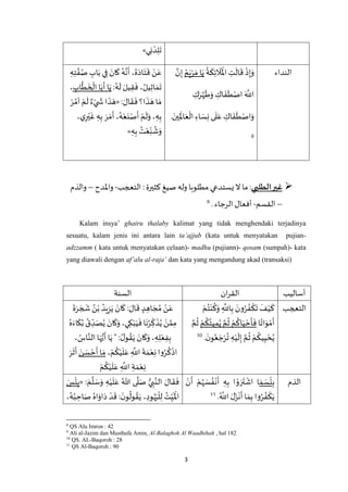 3
‫ي‬ِ‫ن‬ ْ‫د‬ِ‫ل‬
َ
‫ت‬»
‫النداء‬َ‫و‬
ُ
‫ة‬
َ
‫ك‬ِ‫ئ‬
َ
‫ال‬
َ ْ
‫اْل‬ ِ‫ت‬
َ
‫ال‬
َ
‫ق‬
ْ
‫ذ‬ِ‫إ‬ُ‫م‬َ‫ي‬ْ‫ر‬ َ‫م‬ ‫ا‬َ‫ي‬‫ه‬‫ن‬ِ‫إ‬
ِ‫ك‬َ‫ر‬‫ه‬‫ه‬
َ
‫ط‬َ‫و‬ ِ‫اك‬
َ
‫ف‬
َ
‫ط‬ْ‫اص‬ َ ‫ه‬
‫اَّلل‬
. َ‫ين‬ِ
َ
‫اْل‬َ‫ع‬
ْ
‫ال‬ ِ‫اء‬ َ‫س‬ِ‫ن‬ ‫ى‬
َ
‫ل‬َ‫ع‬ ِ‫اك‬
َ
‫ف‬
َ
‫ط‬ْ‫اص‬َ‫و‬
8
ِ‫ه‬ِ‫ت‬ ‫ه‬‫ف‬ُ‫ص‬ ِ‫اب‬َ‫ب‬ ‫ي‬ِ‫ف‬ َ‫ان‬
َ
‫ك‬ ُ‫ه‬‫ه‬‫ن‬
َ
‫أ‬ ،
َ
‫ة‬َ‫اد‬َ‫ت‬
َ
‫ق‬ ْ‫ن‬َ‫ع‬
:ُ‫ه‬
َ
‫ل‬ َ‫يل‬ِ‫ق‬
َ
‫ف‬ ، ُ‫يل‬ِ‫ث‬‫ا‬ َ‫م‬
َ
‫ت‬ِ‫اب‬
‫ه‬
‫ط‬
َ
‫خ‬
ْ
‫ال‬ ‫ا‬َ‫ب‬
َ
‫أ‬ ‫ا‬َ‫ي‬،
: َ‫ال‬
َ
‫ق‬
َ
‫ف‬ ‫ا؟‬
َ
‫ذ‬ َ‫ه‬ ‫ا‬ َ‫م‬«
َ
‫ل‬ ٌ‫ء‬ْ‫ي‬
َ
‫ش‬ ‫ا‬
َ
‫ذ‬ َ‫ه‬ْ‫ر‬ ُ‫آم‬ ْ‫م‬
،‫ي‬ِ‫ر‬ْ‫ي‬
َ
‫غ‬ ِ‫ه‬ِ‫ب‬ َ‫ر‬ َ‫م‬
َ
‫أ‬ ،ُ‫ه‬ْ‫ع‬َ‫ن‬ْ‫ص‬
َ
‫أ‬ ْ‫م‬
َ
‫ل‬َ‫و‬ ، ِ‫ه‬ِ‫ب‬
ِ‫ه‬ِ‫ب‬ ُ‫ت‬ْ‫ع‬ِ‫ن‬
ُ
‫ش‬َ‫و‬»
‫الطلبي‬‫غير‬‫التعجب‬ : ‫كثيرة‬ ‫صيغ‬ ‫وله‬ ‫مطلوبا‬ ‫يستدعي‬ ‫ال‬ ‫ما‬ :-‫واْلدح‬–‫والذم‬
–‫القسم‬-‫الرجاء‬ ‫أفعال‬.9
Kalam insya’ ghairu thalaby kalimat yang tidak menghendaki terjadinya
sesuatu, kalam jenis ini antara lain ta’ajjub (kata untuk menyatakan pujian-
adzzamm ( kata untuk menyatakan celaan)- madhu (pujiann)- qosam (sumpah)- kata
yang diawali dengan af’alu al-raja’ dan kata yang mengandung akad (transaksi)
‫أساليب‬‫ان‬‫ر‬‫الق‬‫السنة‬
‫التعجب‬ْ‫ي‬
َ
‫ك‬ْ‫م‬ُ‫ت‬ْ‫ن‬
ُ
‫ك‬َ‫و‬ ِ
‫ه‬
‫اَّلل‬ِ‫ب‬ َ‫ون‬ُ‫ر‬ ُ‫ف‬
ْ
‫ك‬
َ
‫ت‬
َ
‫ف‬
‫ا‬ً‫ات‬َ‫و‬ ْ‫م‬
َ
‫أ‬ْ‫م‬
ُ
‫ك‬ُ‫يت‬ِ‫م‬ُ‫ي‬ ‫ه‬‫م‬
ُ
‫ث‬ ْ‫م‬
ُ
‫اك‬َ‫ي‬ ْ‫ح‬
َ
‫أ‬
َ
‫ف‬‫ه‬‫م‬
ُ
‫ث‬
َ‫ن‬‫و‬ُ‫ع‬ َ‫ج‬ْ‫ر‬
ُ
‫ت‬ ِ‫ه‬ْ‫ي‬
َ
‫ل‬ِ‫إ‬ ‫ه‬‫م‬
ُ
‫ث‬ ْ‫م‬
ُ
‫يك‬ِ‫ي‬ ْ‫ح‬ُ‫ي‬.10
َ
‫ة‬َ‫ر‬ َ‫ج‬
َ
‫ش‬ ُ‫ن‬ْ‫ب‬ ُ‫يد‬ِ‫ز‬َ‫ي‬ َ‫ان‬
َ
‫ك‬ : َ‫ال‬
َ
‫ق‬ ٍ‫د‬ ِ‫اه‬ َ‫ج‬ ُ‫م‬ ْ‫ن‬َ‫ع‬
ُ‫ه‬َ‫اء‬
َ
‫ك‬ُ‫ب‬ ُ‫ق‬ ِ‫د‬َ‫ص‬ُ‫ي‬ َ‫ان‬
َ
‫ك‬َ‫و‬ ،‫ي‬ِ‫ك‬ْ‫ب‬َ‫ي‬
َ
‫ف‬‫ا‬
َ
‫ن‬ُ‫ر‬ ِ‫ك‬
َ
‫ذ‬ُ‫ي‬ ْ‫ن‬ ‫ه‬‫م‬ِ‫م‬
َ‫ان‬
َ
‫ك‬َ‫و‬ ، ِ‫ه‬ِ‫ل‬ْ‫ع‬ِ‫ف‬ِ‫ب‬، ُ‫اس‬‫ه‬‫الن‬ ‫ا‬َ‫ه‬ُّ‫ي‬
َ
‫أ‬ ‫ا‬َ‫ي‬ " : ُ‫ل‬‫و‬ ُ‫ق‬َ‫ي‬
، ْ‫م‬
ُ
‫ك‬ْ‫ي‬
َ
‫ل‬َ‫ع‬ ِ
‫ه‬
‫اَّلل‬
َ
‫ة‬ َ‫م‬ْ‫ع‬ِ‫ن‬‫وا‬ُ‫ر‬
ُ
‫ك‬
ْ
‫اذ‬َ‫ن‬ َ‫س‬ ْ‫ح‬
َ
‫أ‬ ‫ا‬ َ‫م‬َ‫ر‬
َ
‫ث‬
َ
‫أ‬
ْ‫م‬
ُ
‫ك‬ْ‫ي‬
َ
‫ل‬َ‫ع‬ ِ
‫ه‬
‫اَّلل‬ ِ‫ة‬ َ‫م‬ْ‫ع‬ِ‫ن‬
‫الذم‬ِ‫ب‬َ‫م‬ َ‫س‬
ْ
‫ئ‬ْ‫ن‬
َ
‫أ‬ ْ‫م‬ُ‫ه‬ َ‫س‬ ُ‫ف‬
ْ
‫ن‬
َ
‫أ‬ ِ‫ه‬ِ‫ب‬ ‫ا‬ ْ‫و‬ َ‫ر‬
َ
‫ت‬
ْ
‫اش‬ ‫ا‬
ُ ‫ه‬
‫اَّلل‬ َ‫ل‬َ‫ز‬
ْ
‫ن‬
َ
‫أ‬ ‫ا‬ َ‫م‬ِ‫ب‬ ‫وا‬ُ‫ر‬ ُ‫ف‬
ْ
‫ك‬َ‫ي‬.11
‫ه‬
‫ل‬ َ‫س‬َ‫و‬ ِ‫ه‬ْ‫ي‬
َ
‫ل‬َ‫ع‬ ُ‫هللا‬ ‫ى‬
‫ه‬
‫ل‬َ‫ص‬ ُّ‫ي‬ ِ‫ب‬‫ه‬‫الن‬ َ‫ال‬
َ
‫ق‬
َ
‫ف‬: َ‫م‬«َ‫س‬
ْ
‫ئ‬ِ‫ب‬
،ُ‫ه‬ُ‫ب‬ ِ‫اح‬َ‫ص‬ ُ‫اه‬َ‫او‬َ‫د‬ ْ‫د‬
َ
‫ق‬ :
َ‫ن‬‫و‬
ُ
‫ول‬ ُ‫ق‬َ‫ي‬ ، ِ‫ود‬ُ‫ه‬َ‫ي‬
ْ
‫ل‬ِ‫ل‬ ُ‫ت‬ِ‫ي‬
َ ْ
‫اْل‬
8
QS Alu Imron : 42
9
Ali al-Jazim dan Musthafa Amin, Al-Balaghoh Al Waadhihah , hal 182
10
QS. AL-Baqoroh : 28
11
QS Al-Baqoroh : 90
 