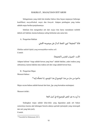 52
HAKIKAT , MAJAZ DAN ISTI’AROH
Sebagaimana yang telah kita ketahui bahwa ilmu bayan mepunyai beberapa
kualifikasi; musyabbahah, majaz dan kinayah. Adapun pembagian yang kedua
adalah majaz berikut penjelasannya.
Sebelum kita mengetahui arti dari majaz kita harus memahami terlebih
dahulu arti hakikat, karana keduanya saling berkaitan satu sama lain.
A. Pengertian Hakikat
.‫األصلي‬‫موضوعه‬ ‫على‬ ‫الدال‬‫اللفظ‬ :‫فهي‬ "‫"الحقيقة‬ ‫ا‬ ‫ه‬‫فأم‬
Hakikat adalah lafadz yang menunjukkan makna asli.
Contoh:
)‫(الحقيقة‬‫اْلفترس‬ ‫الحيوان‬: ‫األسد‬
Adapun kalimat “singa adalah hewan yang buas” adalah hakikat, yakni makna yang
sebenarnya, karena hakikat atau makna asli dari singa adalah hewan buas.
B. Pengertian Majaz
Menurut bahasa :
‫إليه‬ ‫اه‬
‫ه‬
‫تخط‬ ‫إذا‬،‫اْلوضع‬‫هذا‬ ‫إلى‬ ‫اْلوضع‬ ‫هذا‬ ‫من‬ ‫جاز‬ ‫من‬ ‫مأخوذ‬42.
Majaz secara bahasa adalah berasal dari kata ‫جاز‬ yang bermakna melampaui.
Menurut istilah :
‫اللغة‬‫أصل‬ ‫في‬ ‫له‬ ‫اْلوضوع‬ ‫اْلعنى‬‫غير‬ ‫به‬‫يد‬‫ر‬‫أ‬ ‫ما‬
Sedangkan majas adalah lafaz-lafaz yang digunakan pada arti bukan
semestinya karena ada hubungan beserta adanya qarinah (petunjuk) yang mencegah
dari arti yang lalu (asli).
Contoh:
42
Nasrullah bin Muhammad, (84/1)
 
