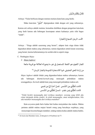 53
ِ‫ر‬ ُ‫ر‬ْ‫و‬ ُّ‫الد‬ِ‫ب‬ ُ‫م‬
‫ه‬
‫ل‬
َ
‫ك‬َ‫ت‬َ‫ي‬ ٌ‫ن‬
َ
‫ال‬
ُ
‫ف‬
Artinya: “Fulan berbicara dengan mutiara-mutiara (kata-kata yang fasih).
Maka kata-kata “ ُ‫ر‬ْ‫و‬ ُّ‫”الد‬ dipergunakan tidak dengan arti yang sebenarnya.
Karena arti aslinya adalah mutiara, kemudian dialihkan dengan pengertian kata-kata
yang fasih karena ada hubungan keserupaan antara keduanya yaitu sifat bagus
“indah”.
‫األسد‬:)‫(املجاز‬ ‫الشجاع‬‫الرجل‬
Artinya : “Singa adalah seseorang yang berani”, adapun kata singa diatas tidak
digunakan dalam makna yang sebenarnya, namun digunakan untuk kiasan seseorang
yang berani ,karena keberaniannya itu seolah-olah ia seperti singa.
C. Pembagian Majaz
 Majaz lughowi
‫مانعة‬ ‫ينة‬‫ر‬‫ق‬ ‫مع‬ ‫لعالقة‬ ‫له‬ ‫وضع‬ ‫ما‬ ‫غير‬ ‫في‬ ‫اْلستعمل‬ ‫اللفظ‬ ‫هو‬ ‫ى‬‫اللغو‬ ‫املجاز‬
‫الحقيق‬ ‫اْلعنى‬ ‫ادة‬‫ر‬‫إ‬ ‫من‬.‫اْلرسل‬ ‫واملجاز‬‫اْلتنوعة‬ ‫ة‬‫ر‬‫الالستعا‬ ‫فيها‬ ،‫ي‬43
Majaz lughawi adalah lafadz yang digunakan bukan makna sebenarnya, karena
ada hubungan disertai karinah yang mencegah peletakkan makna
sesungguhnya. Karinah adalah kata yang mencegah peletakkan makna asli.
َ‫ام‬
َ
‫ق‬ِ‫مس‬
‫ه‬
‫الش‬ ‫ن‬ِ‫م‬ ‫ي‬ ِ‫ن‬
ُ
‫ل‬ِ‫ل‬
َ
‫ظ‬
ُ
‫ت‬ ‫ت‬‫ي‬ ِ‫فس‬
َ
‫ن‬‫ن‬ِ‫م‬ ‫ه‬‫إلي‬ ُّ‫ب‬ َ‫أح‬ ٌ‫فس‬
َ
‫ن‬
ٍ‫ب‬ َ‫ج‬ َ‫ع‬ ‫ن‬ِ‫م‬َ‫و‬ ‫ي‬ ِ‫ن‬
ُ
‫ل‬ِ‫ل‬
َ
‫ظ‬
ُ
‫ت‬ ‫ت‬ َ‫ام‬
َ
‫ق‬ِ‫مس‬
‫ه‬
‫الش‬ ‫ن‬ِ‫م‬ ‫ي‬ ِ‫ن‬
ُ
‫ل‬ِ‫ل‬
َ
‫ظ‬
ُ
‫ت‬ ٌ‫مس‬
َ
‫ش‬
“Telah berdiri menaungiku dari teriknya matahari, seorang yang lebih aku
cintai daripada diriku sendiri. Ia telah menaungiku, amat mengherankan, bila
ada matahari menaungiku dari teriknya matahari”
Kata assyamsu pada baris kedua bait kedua menyatakan dua makna. Makna
pertama adalah makna majazi berarti orang yang bercahaya wajahnya, yang
menyerupai kecemerlangan matahari, sedang makna kedua adalah makna hakiki,
43
Ali Jazim dan Musthafa Amin, Al-Balaghoh Al-Wadhihah, hal 77.
 