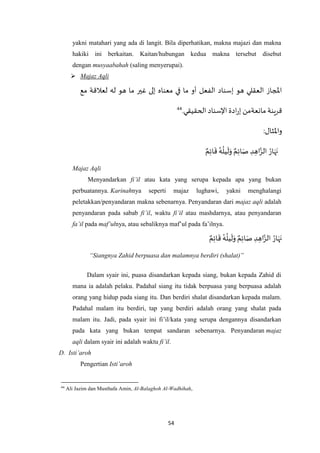 54
yakni matahari yang ada di langit. Bila diperhatikan, makna majazi dan makna
hakiki ini berkaitan. Kaitan/hubungan kedua makna tersebut disebut
dengan musyaabahah (saling menyerupai).
 Majaz Aqli
‫الفعل‬ ‫إسناد‬ ‫هو‬ ‫العقلي‬ ‫املجاز‬‫مع‬ ‫لعالقة‬ ‫له‬ ‫هو‬ ‫ما‬ ‫غير‬ ‫إلى‬ ‫معناه‬ ‫في‬ ‫ما‬ ‫أو‬
.‫الحقيقي‬ ‫اإلسناد‬ ‫ادة‬‫ر‬‫إ‬ ‫مانعةمن‬ ‫قرينة‬44
:‫واْلثال‬
ٌ‫م‬ِ‫ئ‬‫ا‬
َ
‫ق‬ ُ‫ه‬
ُ
‫يل‬
َ
‫ل‬َ‫و‬ ٌ‫م‬ِ‫ئ‬‫ا‬َ‫ص‬ ِ‫د‬ ِ‫اه‬‫ه‬‫الز‬ ُ‫ار‬َ‫ه‬َ‫ن‬
Majaz Aqli
Menyandarkan fi’il atau kata yang serupa kepada apa yang bukan
perbuatannya. Karinahnya seperti majaz lughawi, yakni menghalangi
peletakkan/penyandaran makna sebenarnya. Penyandaran dari majaz aqli adalah
penyandaran pada sabab fi’il, waktu fi’il atau mashdarnya, atau penyandaran
fa’il pada maf’ulnya, atau sebaliknya maf’ul pada fa’ilnya.
ٌ‫م‬ِ‫ئ‬‫ا‬َ‫ص‬ ِ‫د‬ ِ‫اه‬‫ه‬‫الز‬ ُ‫ار‬َ‫ه‬َ‫ن‬ٌ‫م‬ِ‫ئ‬‫ا‬
َ
‫ق‬ ُ‫ه‬
ُ
‫يل‬
َ
‫ل‬َ‫و‬
“Siangnya Zahid berpuasa dan malamnya berdiri (shalat)”
Dalam syair ini, puasa disandarkan kepada siang, bukan kepada Zahid di
mana ia adalah pelaku. Padahal siang itu tidak berpuasa yang berpuasa adalah
orang yang hidup pada siang itu. Dan berdiri shalat disandarkan kepada malam.
Padahal malam itu berdiri, tap yang berdiri adalah orang yang shalat pada
malam itu. Jadi, pada syair ini fi’il/kata yang serupa dengannya disandarkan
pada kata yang bukan tempat sandaran sebenarnya. Penyandaran majaz
aqli dalam syair ini adalah waktu fi’il.
D. Isti’aroh
Pengertian Isti’aroh
44
Ali Jazim dan Musthafa Amin, Al-Balaghoh Al-Wadhihah,
 